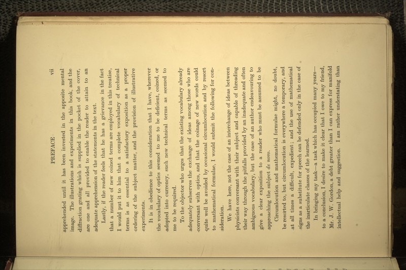 apprehended until it has been invested in the apposite mental image. The illustrations and experiments in this book, and the diffraction grating which is supplied in the pocket of the cover, are one and all provided to enable the reader to attain to an adequate apprehension of the statements in the text. Lastly, if the reader feels that he has a grievance in the fact that a number of new coined terms are employed in this treatise, I would put it to him that a complete vocabulary of technical terms is as essential to a satisfactory exposition as a proper ordering of the subject matter, and the provision of illustrative ^experiments. It is in obedience to this consideration that I have, wherever the vocabulary of optics seemed to me to be deficient, coined, or -adopted into currency, such new technical terms as seemed to me to be required. To the objector who urges that the existing vocabulary already adequately subserves the exchange of ideas among those who are •conversant with optics, and that the coinage of new words could quite well be avoided by occasional circumlocution and by resort to mathematical formulae, I would submit the following for con- sideration. We have here, not the case of an interchange of ideas between physicists conversant with their subject and capable of threading their way through the pitfalls provided by an inadequate and often ambiguous vocabulary, but the case of an author endeavouring to give a clear exposition to a reader who must be assumed to be .approaching the subject de novo. Circumlocution and mathematical formulae might, no doubt, be resorted to, but circumlocution is everywhere a temporary, and .at all times a difficult, expedient; and the use of mathematical ; signs as a substitute for speech can be defended only in the case of the inarticulate classes of the learned. In bringing my task—a task which has occupied many years— to a conclusion, I desire to make it clear that I owe to my friend, Mr. J. W. Gordon, a debt greater than I can express for manifold intellectual help and suggestion. I am rather understating than