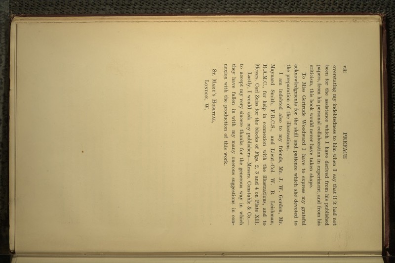 overstating my indebtedness to him when I say that if it had not been for the assistance which I have derived from his published papers, from his personal collaboration in experiment, and from his criticism, this book would never have taken shape. To Miss Gertrude Woodward I have to express my grateful acknowledgments for the skill and patience which she devoted to the preparation of the illustrations. I am indebted also to my friends, Mr. J. W. Gordon, Mr. Maynard Smith, F.R.C.S., and Lieut.-Col. W. B. Leishman, R.A.M.C., for help in connexion with the illustrations, and to Messrs. Carl Zeiss for the blocks of Figs. 2, 3 and 4 on Plate XII. Lastly, I would ask my publishers—Messrs. Constable & Co.— to accept my very sincere thanks for the generous way in which they have fallen in with my many onerous suggestions in con- nexion with the production of this work. ST. MARY'S HOSPITAL, LONDON, W.