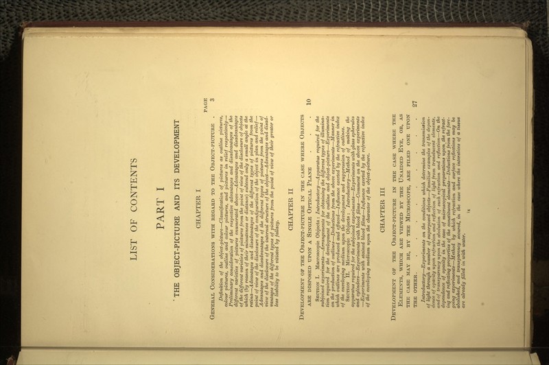 LIST OF CONTENTS PART I 'THE OBJECT-PICTURE AND ITS DEVELOPMENT CHAPTER I PAGE GENERAL CONSIDERATIONS WITH REGARD TO THE OBJECT-PICTURE . 3 Definition of the object-picture—Classification of pictures as outline pictures, colour pictures, outline and colour pictures, and pictures in relief respectively— Preliminary consideration of the respective advantages and disadvantages of the different varieties of pictures enumerated above—Advantages and disadvantages of the different varieties of pictures from the point of view of the disclosure of objects which (by reason of their minuteness or distance) subtend only a small angle at the retina—Advantages and disadvantages of the different types of pictures from the point of view of the disclosure of the configuration of the object in plan and relief- Advantages and disadvantages of the different types of pictures from the point of view of the disclosure of the internal structure of the object—Advantages and disad- vantages of the different types of pictures from the point of view of their greater or less liability to be vitiated by fallacy. CHAPTER II DEVELOPMENT OF THE OBJECT-PICTURE IN THE CASE WHERE OBJECTS ARE DISPOSED UPON A SINGLE OPTICAL PLANE ... 10 SECTION I. Macroscopic Objects : Introductory—Apparatus required for the subjoined experiments—Arrangements for obtaining the different types of illumina- tion required for the development of the outline and object-picture—Experiments on the production of outlines—Deductions from the above experiments—Manner in which outlines are produced and effaced—Influence exerted by the refractive index of the enveloping medium upon the development and suppression of outlines. SECTION II. Microscopic Objects: Introductory—Method of making the apparatus required for the subjoined experiments—Experiments with glass spherules and cylinders—Experiments with blood films—Comment on the above experiments —Experiments with stained blood films—Influence exerted by the refractive index of the enveloping medium upon the character of the object-picture. CHAPTER III DEVELOPMENT OF THE OBJECT-PICTURE IN THE CASE WHERE THE ELEMENTS, WHICH ARE VIEWED BY THE UNAIDED EYE, OR, AS THE CASE MAY BE, BY THE MICROSCOPE, ARE PILED ONE UPON THE OTHER. .......... 27 Introductory—Experiments on the conditions which determine the transmission of light through a number of superposed objects—Familiar examples of the depen- dence of opacity upon refraction and reflection of light from translucent elements, and of transparency upon the abolution of such refraction and reflection—On the dependence of opacity in the case of microscopical preparations upon the refract- ing and reflecting properties of the constituent elements—Deductions from the fore- going experiments—Method by which refraction and surface reflections may be abolished, and transparency secured, in the case where the interstices of a tissue are already filled in with water.