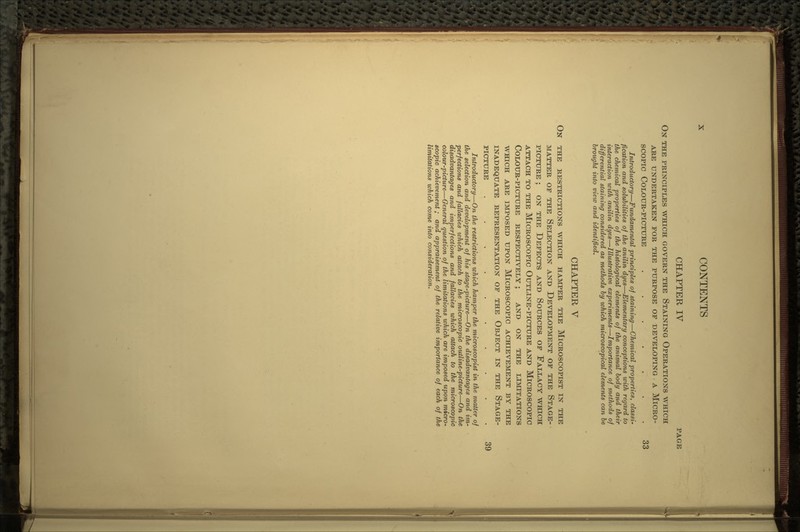 CHAPTER IV PAGE ON THE PRINCIPLES WHICH GOVERN THE STAINING OPERATIONS WHICH ARE UNDERTAKEN FOR THE PURPOSE OP DEVELOPING A MICRO- SCOPIC COLOUR-PICTURE ..... .33 Introductory—Fundamental principles of staining—Chemical properties, classi- fication and solubilities of the anilin dyes—Elementary conceptions with regard to the chemical properties of the histological elements of the animal body and their interaction with anilin dyes—Illustrative experiments—Importance of methods of differential staining considered as methods by which microscopical elements can be brought into view and identified. CHAPTER V ON THE RESTRICTIONS WHICH HAMPER THE MlCROSCOPIST IN THE MATTER OF THE SELECTION AND DEVELOPMENT OF THE STAGE- PICTURE ; ON THE DEFECTS AND SOURCES OF FALLACY WHICH ATTACH TO THE MICROSCOPIC OUTLINE-PICTURE AND MICROSCOPIC COLOUR-PICTURE RESPECTIVELY ; AND ON THE LIMITATIONS WHICH ARE IMPOSED UPON MICROSCOPIC ACHIEVEMENT BY THE INADEQUATE REPRESENTATION OF THE OBJECT IN THE STAGE- PICTURE ........ .39 Introductory—On the restrictions which hamper the microscopist in the matter of the selection and development of his stage-picture—On the disadvantages and im- perfections and fallacies which attach to the microscopic outline-picture—On the disadvantages and imperfections and fallacies which attach to the microscopic colour-picture—General question of the limitations which are imposed upon micro- scopic achievement ; and appraisement of the relative importance of each of the limitations which come into consideration.