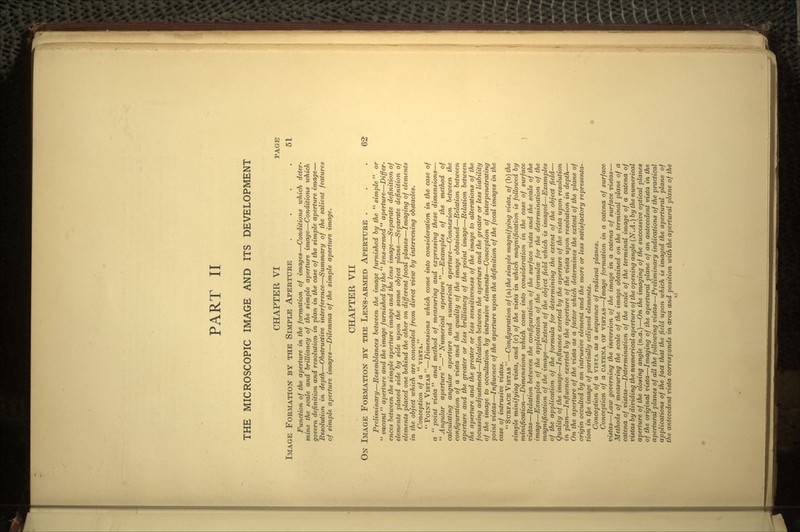 THE MICROSCOPIC IMAGE AND ITS DEVELOPMENT CHAPTER VI PAGE IMAGE FORMATION BY THE SIMPLE APERTURE . . . . 51 Function of the aperture in the formation of images—Conditions which deter- mine the scale and brilliancy of the simple aperture image—Conditions which govern definition and resolution in plan in the case of the simple aperture image— Resolution in depth—Obstructive interference—Summary of the salient features of simple aperture images—Dilemma of the simple aperture image. CHAPTER VII ON IMAGE FORMATION BY THE LENS-ARMED APERTURE ... 62 Preliminary—Resemblances between the imag.e furnished by the simple or  vacant  aperture and the image furnished by the  lens-armed  aperture—Differ- ences between the simple aperture image and the lens image—Separate definition of elements placed side by side upon the same object plane—Separate definition of elements placed one behind the other on different focal planes—Imaging of elements in the object which are concealed from direct view by intervening obstacles. Conception of a  VISTA. POINT VISTAS—Dimensions which come into consideration in the case of a  point vista  and method of measuring and expressing these dimensions—  Angular aperture — Numerical aperture —Examples of the method of calculating angular aperture and numerical aperture—Connexion between the configuration of a vista and the quality of the image obtained—Relation between aperture and the greater or less brilliancy of the point image—Relation between the aperture and the greater or less sensitiveness of the image to alterations of the focussing adjustment—Relation between the aperture and the greater or less liability of the image to occultation by intrusive elements—Conception of interpenetrating point vistas—Influence of the aperture upon the definition of the focal images in the case of intrusive vistas.  SURFACE VISTAS —Configuration of (a) the simple magnifying vista, of (b) the simple minifying vista, and (c) of the vista in which magnification is followed by minification—Dimensions which come into consideration in the case of surface vistas—Relation between the configuration of the surface vista and the scale of the image—Examples of the application of the formulae for the determination of the magnification of the image—Extent of the object field which is imaged—Examples of the application of the formula for determining the extent of the object field— Quality of the image—Influence exerted by the aperture of the vista upon resolution in plan—Influence exerted by the aperture of the vista upon resolution in depth— On the aperture of the vista as a factor which determines the extent of the plane of origin occulted by an intrusive element and the more or less satisfactory representa- tion in the image of partially eclipsed elements. Conception of a VISTA as a sequence of radiant planes. Conception of a CATENA OF VISTAS—Image formation in a catena of surface vistas—Law governing the inversion of the image in a catena of surface vistas— Methods of measuring the scale of the image obtained on the terminal plane of a catena of vistas—Determination of the scale of the terminal image of a catena of vistas by dividing the numerical aperture of the opening angle (N.A.) by the numerical aperture of the closing angle (n.a.)—On the imaging of the successive optical planes of the original vista—Imaging of the apertural plane of an antecedent vista in the apertural planes of all the following vistas—Preliminary indications of the practical applications of the fact that the field upon which is imaged the apertural plane of the antecedent vista corresponds in area and position with the apertural plane of the xi