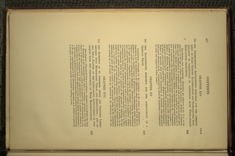 CHAPTER XIV PAGE ON THE INSTRUMENTAL ADJUSTMENTS REQUIRED FOR THE ACHIEVE- MENT OF DARK GROUND ILLUMINATION AND STEREOSCOPIC ILLU- MINATION IN PARTICULAR IN CONNEXION WITH WlDE-ANGLED I HIGH-POWER OBJECTIVES ....... 208 Introductory, and experiments illustrating the influence of the N.A. of the objective on the type of picture imaged in the microscope—Problem of achieving dark ground illumination in connexion with both wide and narrow-angled objec- tives—Two distinct schemes of illumination can be exploited for the purpose of achieving dark ground illumination—Method of achieving dark ground illumina- tion in connexion with narrow-angled low-power objectives by the  arrangement by which the preparation is illuminated by solid, and imaged by hollow beams — Method of achieving dark ground illumination in connexion with wide-angled high-power objectives by the  arrangement by which the preparation is illuminated by hollow, and imaged by solid beams —Method of Siedentopf and Zsigmondi— Method of achieving dark ground illumination in connexion with wide-angled high-power objectives by the  arrangement by which the preparation is illuminated by solid, and imaged by hollow beams. CHAPTER XV ON THE ADJUSTMENTS REQUIRED FOR THE ACHIEVEMENT OF A CRITICAL IMAGE ......... 218 Introductory—Necessity for the regulation of the source of illumination— Suggestions for the avoidance of the difficulties which are associated with the em- ployment of an extended source of illumination—Disadvantages which attach to Nelson's method of evading these difficulties—Methods of reducing the dimensions of the light source—Importance of centring the condenser—Principles in accord- ance with which the working aperture of the condenser ought to be regulated—Method of regulating the substage arrangements in such a manner as to give us a system of homogenous beams of the greatest possible numerical aperture—Choice of objec- tive—Adjustments which may be required for the purpose of obtaining the full benefit of the optical corrections of the objective—Elimination of bubbles in the immersion medium and of any obtruding obstacles which may be disposed on the upper or lower face of the condenser or objective—Choice of ocular—Eperiments exhibiting the effect which is exerted on the microscopic image by the contraction and opening up of the beams which are delivered by the microscope to the eye. CHAPTER XVI ON THE QUESTION AS TO WHETHER THERE ARE DEFINITE LIMITS IMPOSED UPON MICROSCOPIC VISION AND RESOLUTION ; AND ON THE REAL NATURE OF THE LIMITATIONS ENCOUNTERED IN CON- NEXION WITH THE EMPLOYMENT OF HlGH MAGNIFICATIONS . 229 Introductory—Theoretical limit of resolution—Question as to whether the limit of Helmholtz is the untransgressible limit of resolution—Question as to the real nature of the limit of resolution which is encountered by the microscopist in con- nexion with the employment of high magnifications—Is it possible to advance to a higher limit of resolution than that attained by the present optical arrangements ? —On Gordon's method of opening up the beam before it is delivered by the microscope to the eye—Appraisement of this achievement—Question as to whether it opens up a prospect of an advance towards increased resolving power.