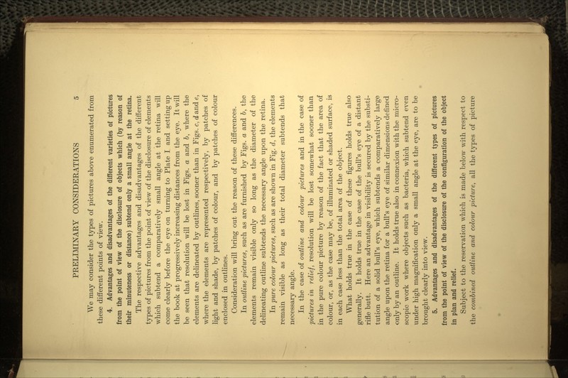 We may consider the types of pictures above enumerated from these different points of view. 4. Advantages and disadvantages of the different varieties of pictures from the point of view of the disclosure of objects which (by reason of their minuteness or distance) subtend only a small angle at the retina. The respective advantages and disadvantages of the different types of pictures from the point of view of the disclosure of elements which subtend a comparatively small angle at the retina will come clearly before the eye on turning to Plate I and setting up the book at progressively increasing distances from the eye. It will be seen that resolution will be lost in Figs, a and b, where the elements are delineated by outlines, sooner than in Figs, c, d and e, where the elements are represented respectively, by patches of light and shade, by patches of colour, and by patches of colour enclosed in outlines. Consideration will bring out the reason of these differences. In outline pictures, such as are furnished by Figs, a and b, the elements remain visible only so long as the diameter of the delineating outline subtends the necessary angle upon the retina. In pure colour pictures, such as are shown in Fig. d, the elements remain visible as long as their total diameter subtends that necessary angle. In the case of outline and colour pictures and in the case of pictures in relief, resolution will be lost somewhat sooner than in the pure colour picture by reason of the fact that the area of colour, or, as the case may be, of illuminated or shaded surface, is in each case less than the total area of the object. What holds true in the case of these figures holds true also generally. It holds true in the case of the bull's eye of a distant rifle butt. Here an advantage in visibility is secured by the substi- tution of a solid bull's eye, which subtends a comparatively large angle upon the retina for a bull's eye of similar dimensions defined only by an outline. It holds true also in connexion with the micro- scopic work where objects such as bacteria, which subtend even under high magnification only a small angle at the eye, are to be brought clearly into view. 5. Advantages and disadvantages of the different types of pictures from the point of view of the disclosure of the configuration of the object in plan and relief. Subject to the reservation which is made below with respect to the combined outline and colour picture, all the types of picture