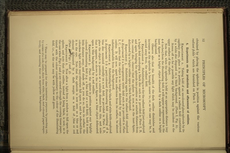 obtained by placing the spherules in position against the various radiant fields * which are furnished on Plate I. 4. Experiments on the production and effacement of outlines. Experiment i. Taking hold of an uncoloured glass spherule by its capillary stem, place it in position against a radiant field constituted by a white disc disposed on a black background. (Plate I, Fig. A). Screen off so far as possible any light which may be incident on the upper surface of the object. Note that, when the spherule is held at an appropriate distance (say 4-6 inches) from the illuminating field, it will appear as represented in the inset figure as a bright object delineated by a dark outline on a bright background. Observe also that the breadth of the dark outline diminishes and increases as the spherule is brought nearer to, or, as the case may be, is carried away from, the radiant field. Experiment 2. Substituting now for the radiant field just employed a bright field enveloping a black disc such as is provided in Plate I, B, and again bringing the spherule into position at a suitable distance from the central disc, observe that the sphere is now, as in the inset figure, delineated by a bright outline upon a black background. Experiment 3. Substituting again for the radiant field employed in Experiment 2 a homogeneous white field such as is provided in Plate I, C, notice that the object is no longer delimited by any conspicuous outline. It will now, apart from reflections from its surface, be almost indistinguishable from the background. Experi ment 4. Substituting for the black and white fields employed in Experiments 1-3 a parti-coloured illuminating field consisting of a blue disc mounted centrally on a red field, as provided in Plate I, D, place the object in position at a suitable distance from this, and note that it appears, as shown in the inset figure, as a blue object delineated upon a blue background by a red outline. Experiment 5. Place the sphere in position against any brightly coloured illuminating field (e.g. a blue field or a red field), hold it some little distance away, and shade off, as you do so, from its surface the colourless light which may otherwise fall upon it, and be reflected from it to the eye. Note that the spherule is now seen as a blue or red element delineated by a dark margin on a field of k blue or red (Plate Jif^Figs. / and g). Experiment 6. Now allow a light from a window to fall upon the sphere, and note that the outline, instead of being black, is now, as is the case when Figs. / and g are viewed through the covering tissue paper, tinted with the colour complementary to the colour of the illuminating field, i.e., as the case may be with yellow and green. 1 These may be prepared for class instruction purposes by punching out, by means of a cork cutter, discs from white, black, and coloured paper respec- tively, and mounting these on appropriate backgrounds.