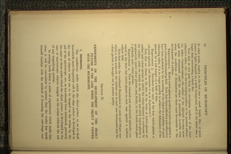 In other words, employ in the first case a small bright disc, or point source of light, disposed on a dark background, and in the latter case a bright field surrounding a black disc. Note that as you pass from the enveloping medium of the least refractive index—air—to the enveloping medium of the greatest refract- ive index—Canada balsam—the outline of the spherule becomes more and more attenuated, until the object is practically invisible even when the conditions of illumination are those most favourable to the development of outlines. Experiment2. Hold a watch-glass in position in each case against a parti-coloured illuminating field. Note that when reflection and refraction have been abolished by the mounting of the object in a medium of equal refracting index, it is no longer possible to achieve the delineation of the spherule by a red margin on a field of blue. Experiment 3. Introduce into each of the four watch-glasses a coloured spherule, and illuminate it as in Experiment 1. Note that we obtain in the first of the series of watch-glasses an outline and colour picture in which the colour element is overborne by the outline, while we obtain in the second and third watch-glasses a progressively purer colour picture, and, finally, in the fourth watch-glass a perfectly pure colour picture. Experiment 4. View the coloured and uncoloured spherules con- tained in the three last watch-glasses in each case against a uniform radiant field. Note that under the combined illumination by axial and oblique rays which is thus achieved, the outlines are in each case attenuated and the colour picture is brought out in greater purity. SECTION II. EXPERIMENTS ON THE DEVELOPMENT OF THE OBJECT PICTURE IN THE CASE WHEN THE OBJECT IS VIEWED WITH THE MICROSCOPE. 1. Introductory. The conditions, under which the object picture or, as we shall henceforth more frequently call it, the stage picture is developed in the case of objects which are to be imaged on the retina by the aid of the microscope, are, as has already been intimated, precisely the same as those under which the object picture is developed in the case of macroscopic objects imaged on the retina without the aid of any magnifying system. In setting forth below a series of experiments which make this clear, it will be convenient to assume that the reader has made himself familiar with the method of focussing the sub-stage con-