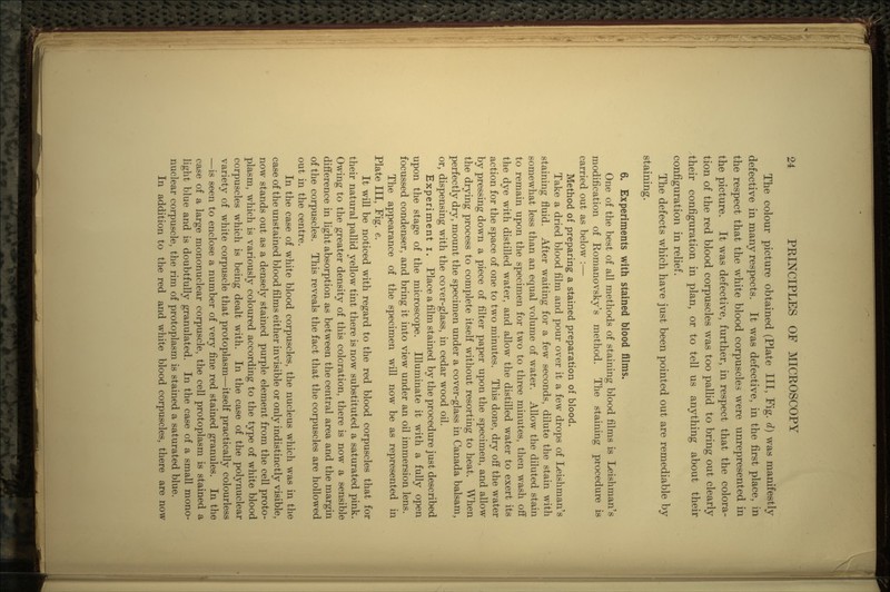 The colour picture obtained (Plate III, Fig. d) was manifestly defective in many respects. It was defective, in the first place, in the respect that the white blood corpuscles were unrepresented in the picture. It was defective, further, in respect that the colora- tion of the red blood corpuscles was too pallid to bring out clearly their configuration in plan, or to tell us anything about their configuration in relief. The defects which have just been pointed out are remediable by staining. 6. Experiments with stained blood films. One of the best of all methods of staining blood films is Leishman's modification of Romanovsky's method. The staining procedure is carried out as below :— Method of preparing a stained preparation of blood. Take a dried blood film and pour over it a few drops of Leishman's staining fluid. After waiting for a few seconds, dilute the stain with somewhat less than an equal volume of water. Allow the diluted stain to remain upon the specimen for two to three minutes, then wash off the dye with distilled water, and allow the distilled water to exert its action for the space of one to two minutes. This done, dry off the water by pressing down a piece of filter paper upon the specimen, and allow the drying process to complete itself without resorting to heat. When perfectly dry, mount the specimen under a cover-glass in Canada balsam, or, dispensing with the cover-glass, in cedar wood oil. Experiment i. Place a film stained by the procedure just described upon the stage of the microscope. Illuminate it with a fully open focussed condenser, and bring it into view under an oil immersion lens. The appearance of the specimen will now be as represented in Plate III, Fig. e. It will be noticed with regard to the red blood corpuscles that for their natural pallid yellow tint there is now substituted a saturated pink. Owing to the greater density of this coloration, there is now a sensible difference in light absorption as between the central area and the margin of the corpuscles. This reveals the fact that the corpuscles are hollowed out in the centre. In the case of white blood corpuscles, the nucleus which was in the case of the unstained blood films either invisible or only indistinctly visible, now stands out as a densely stained purple element from the cell proto- plasm, which is variously coloured according to the type of white blood corpuscles which is being dealt with. In the case of the poly nuclear variety of white corpuscle that protoplasm—itself practically colourless —is seen to enclose a number of very fine red stained granules. In the case of a large mononuclear corpuscle, the cell protoplasm is stained a light blue and is doubtfully granulated. In the case of a small mono- nuclear corpuscle, the rim of protoplasm is stained a saturated blue. In addition to the red and white blood corpuscles, there are now