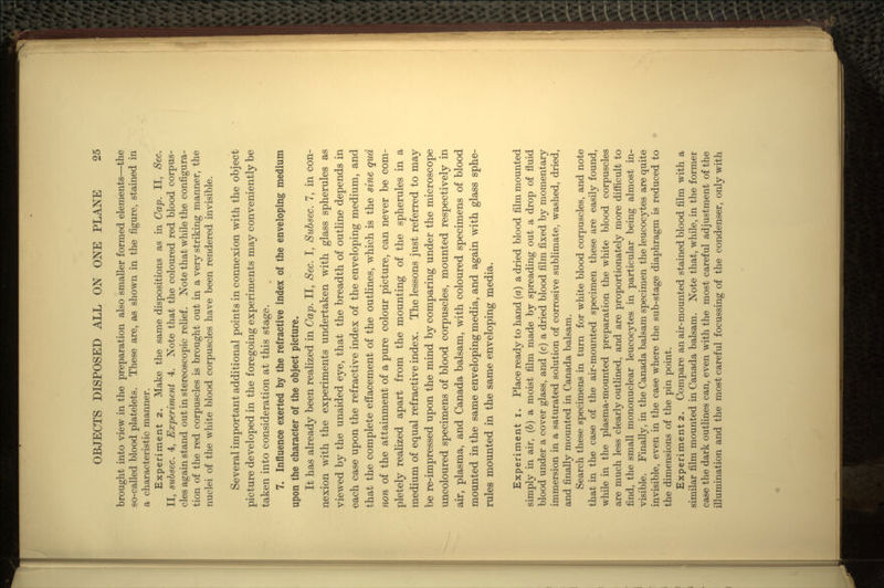 brought into view in the preparation also smaller formed elements—the so-called blood platelets. These are, as shown in the figure, stained in a characteristic manner. Experiment 2. Make the same dispositions as in Cap. II, Sec. II, subsec. 4, Experiment 4. Note that the coloured red blood corpus- cles again stand out in stereoscopic relief. Note that while the configura- tion of the red corpuscles is brought out in a very striking manner, the nuclei of the white blood corpuscles have been rendered invisible. Several important additional points in connexion with the object picture developed in the foregoing experiments may conveniently be taken into consideration at this stage. 7. Influence exerted by the refractive index of the enveloping medium upon the character of the object picture. It has already been realized in Cap. II, Sec. I, Subsec. 7, in con- nexion with the experiments undertaken with glass spherules as viewed by the unaided eye, that the breadth of outline depends in each case upon the refractive index of the enveloping medium, and that the complete effacement of the outlines, which is the sine qua non of the attainment of a pure colour picture, can never be com- pletely realized apart from the mounting of the spherules in a medium of equal refractive index. The lessons just referred to may be re-impressed upon the mind by comparing under the microscope uncoloured specimens of blood corpuscles, mounted respectively in air, plasma, and Canada balsam, with coloured specimens of blood mounted in the same enveloping media, and again with glass sphe- rules mounted in the same enveloping media. Experiment i. Place ready to hand (a) a dried blood film mounted simply in air, (b) a moist film made by spreading out a drop of fluid blood under a cover glass, and (c) a dried blood film fixed by momentary immersion in a saturated solution of corrosive sublimate, washed, dried, and finally mounted in Canada balsam. Search these specimens in turn for white blood corpuscles, and note that in the case of the air-mounted specimen these are easily found, while in the plasma-mounted preparation the white blood corpuscles are much less clearly outlined, and are proportionately more difficult to find, the small mononuclear leucocytes in particular being almost in- visible. Finally, in the Canada balsam specimen the leucocytes are quite invisible, even in the case where the sub-stage diaphragm is reduced to the dimensions of the pin point. Experiment 2. Compare an air-mounted stained blood film with a similar film mounted in Canada balsam. Note that, while, in the former case the dark outlines can, even with the most careful adjustment of the illumination and the most careful focussing of the condenser, only with