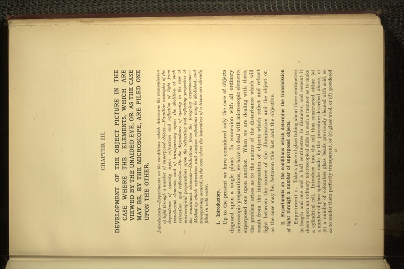 CHAPTER III. DEVELOPMENT OF THE OBJECT PICTURE IN THE CASE WHERE THE ELEMENTS, WHICH ARE VIEWED BY THE UNAIDED EYE, OR, AS THE CASE MAY BE, BY THE MICROSCOPE, ARE PILED ONE UPON THE OTHER. Introductory—Experiments on the conditions which determine the transmission of light through a number of superposed objects—Familiar examples of the dependence of opacity upon refraction and reflection of light from translucent elements, and of transparency upon the abolition of such refraction and reflection—On the dependence of opacity in the case of microscopical preparations upon the refracting and reflecting properties of the constituent elements—Deductions from the foregoing experiments— Method by which refraction and surface reflections may be abolished, and transparency secured, in the case where the interstices of a tissue are already filled in with water. 1. Introductory. Up to the present we have considered only the case of objects disposed upon a single plane. In connexion with all ordinary microscopic preparations, we have to deal with microscopic elements superposed one upon another. When we are dealing with these, the problem arises as to the nature of the disturbance which will result from the interposition of objects which reflect and refract light between the source of the illumination and the object or, as the case may be, between this last and the objective. 2. Experiments on the conditions which determine the transmission of light through a number of superposed objects. Experiment i. Take a piece of glass tubing about three centimetres in length and one and a half centimetres in diameter, and cement it down upon an ordinary microscopical slide in such a manner as to make a cylindrical cell. Introduce into the cell thus constructed either (a) a number of glass spherules made by the procedure described above, or (b) a number of colourless glass beads previously cleaned with acid, so as to render them perfectly transparent, or (c) glass wool, or (d) powdered