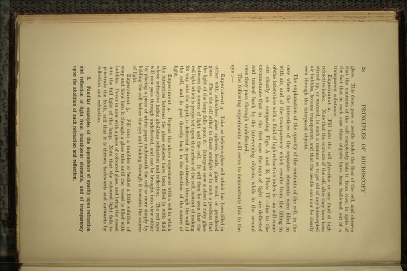 glass. This done, pass a needle under the floor of the cell, and observe that the contents of the cell completely hide it from view, in spite of the fact that in each case these objects have been fashioned out of a transparent substance. Experiment 2. Fill into the cell glycerine or any fluid of high refractive index. Note that the contents of the cell, after they have been stirred up, or warmed, in such a manner as to get rid of any intercepted air bubbles, become transparent, and that the needle can now be clearly seen through the interposed objects. The explanation of the opacity of the contents of the cell, in the case where the interstices of the separate elements were filled in with air, and of the transparency which results from the filling in of»the interstices with a fluid of high refractive index is—as will come out clearly on comparing Figs. A and B, Plate IV—due to the circumstance that in the first case the rays of light are deflected and turned back by the intervening objects, while in the second case they pass through undeflected. The following experiments will serve to demonstrate this to the eye :— Experiment 3. Take as before a glass cell which has been filled in either with colourless glass spheres, beads, glass wool, or powdered glass. Place the cell either in direct sunlight or in such a position that the light of the lamp falls upon it. Interpose now a sheet of ruby glass between the source of light and the cell. It will then be seen that the red light which is projected upon the surface of the cell, instead of making its way into the depth, is deflected in part outwards through the wall of the cell, and in part directly back in the direction of the source of light. Experiment 4. Repeat the above experiment with a cell in which the interstices between the glass spheres have been filled in with fluid whose refractive index abolishes refraction and reflection. The red rays will now pass through undeflected, and can be brought into view either by placing a piece of white paper underneath the cell or more simply by holding the cell before the eye and looking through it towards the source of light. Experiment 5. Fill into a tumbler or beaker a little solution of soap and blow into it through a glass tube until the vessel is filled with bubbles. Cover in now with a piece of coloured glass, and bring the vessel into the full light of the lamp. Note that the coloured light fails to penetrate the froth, and that it is thrown backwards and outwards by reflection and refraction. 3. Familiar examples of the dependence of opacity upon refraction and reflection of light from translucent elements, and of transparency upon the abolition of such refraction and reflection.