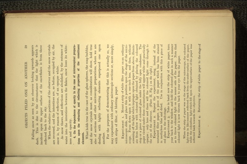 Falling snow as seen by an observer looking upwards appears dark. This is due to the circumstance that the light which is incident upon the upper surface of the snowflakes is from these reflected back to the sky. When the relative positions of the observer and the snow crystals are reversed, and the interstices are, as before, occupied by air, the snow is, by reason of reflection, of an opaque white. As snow thaws, and reflections are abolished, by the entrance of water into the interstices between the flakes, snow loses its white- ness and opacity. * 4. On the dependence of opacity in the case of microscopical prepara- tions upon the refracting and reflecting properties of the constituent elements. What holds true in the case of the glass spheres, the soap bubbles, and the snow crystals must, as consideration will show, hold true also of sections and other microscopic preparations, where we are dealing with highly refracting elements superposed one upon another. For the purposes of demonstrating that this is actually so, we may experiment with ordinary microscopic sections or, more simply, with strips of filter, or blotting, paper. Experiment i. Mount a strip of white filter paper on an ordinary microscopic slide, and place this in position upon the stage of the micro- scope. Focus down upon it with a one-inch lens, and then, without screening off the light which impinges upon the paper from above, illumin- ate from below with coloured light obtained by placing the coloured stop or a piece of coloured glass under the fully open condenser. The paper viewed under these circumstances will appear white and practically opaque ; only here and there will the coloured light come through to the eye of the observer. (Plate II, Fig. j on the right.) Experiment 2. Repeat the experiment, using, instead of the unstained filter paper, a piece of the paper which has been stained in methylene blue and dried. Use in conjunction with this a piece of red glass in the sub-stage. Experiment 3. Take in hand now the strip of white paper, turn your back to the window, and hold the coloured glass in such a manner as to throw coloured light on the nearer side of the paper. Note that coloured light is now thrown back to your eye from the paper. When the strip of paper was on the stage of the microscope, the coloured light was in like manner reflected back from the under surf ace of the paper, while the colourless light which fell upon the upper surface of the paper was reflected back towards the objective. , Experiment 4. Returning the strip of white paper to the stage of