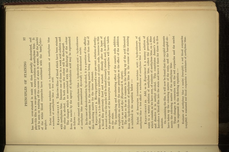 has been over-stained in eosin and then partially decolourized, and place this film in a one-per-cent. watery solution of methylene blue. It will be seen on washing off the excess of stain in water, that the nuclei of the white blood corpuscles have combined with the basiclchro- mophor. Nuclei (containing nucleinic acid) + hydrochlorate of methylene blue = nucleate of methylene blue + free acid. Experiment 8. Take two films of blood which have been stained with methylene blue. Immerse one of these in a weak acid solution and the other in alcohol. In both cases the colour will be discharged. The changes which are associated with the discharge of the colour from the nuclei by the agency of hydrochloric acid may be represented as follows :— Nuclei stained with methylene blue + hydrochloric acid = hydrochlorate of methylene blue (reconstituted dye-stuff) + decolourized nuclei. In the case of decolourization by alcohol, it is a question of the affinity of the menstruum for the colouring matter being greater than that of this colouring matter for the tissue element. Experiment 9. Having prepared a one-per-cent. solution of methy- lene blue, in a 1-in-10000 watery solution of caustic soda, immerse in this a blood film previously fixed and washed. Already after the lapse of a second or two the nuclei will be found intensely stained, and, in addition, the protoplasm of the leucocytes and the red corpuscles will have taken on the stain. The intensifying and accelerating effect of the caustic soda addition is explicable on exactly the same principles as the effect of the addition of acid to an acid dye (Experiment 6, supra). The effect so far as it consists in the taking up of the acid liberated from the hydrochlorate of methylene blue in the course of the staining is exhibited in the equation below :— Nuclei of leucocytes (containing nucleinic acid) + hydrochlorate of methylene blue + free alkali = nucleinate of methylene blue + neutral salt. Experiment 10. Add, as in Experiment 3, a watery solution of eosin to a watery solution of methylene blue, collect the precipitate, which consists, as we have seen, of eosinate of methylene blue, on a filter and dissolve it in methyl alcohol. This constitutes Jenner's stain. Introduce a blood film into the stain and leave it there for three to five minutes. On examining the film, it will now be found that the oxyphil elements have taken up the colouring matter of the eosin, and the basophil ele- ments the colouring matter of the methylene blue. These changes in connexion with the red corpuscles and the nuclei can be expressed in the following equation :— Eosinate of methylene blue + nuclei (basophil) + red blood corpuscles (oxyphil) ^ eosinated red blood corpuscles + nucleinate of methylene blue.