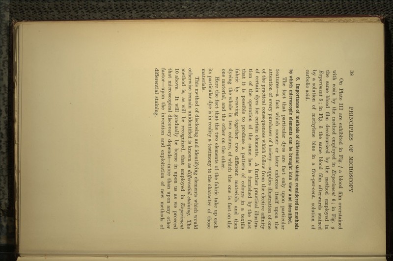 On Plate III are exhibited in Fig. / a blood film overstained with eosin by the method employed in Experiment 6; in Fig. g the same blood film decolourized by the method employed in Experiment 5 ; in Fig. h the same blood film afterwards stained by a solution of methylene blue in a five-per-cent, solution of carbolic acid. 6. Importance of methods of differential staining considered as methods by which microscopic elements can be brought into view and identified. The fact that particular dyes are fast only upon particular textures—a fact which sooner or later enforces itself upon the attention of every purchaser of hosiery—supplies illustration of one of the practical consequences which follow from the elective affinity of certain dyes for certain elements. A further practical illustra- tion of the operation of the same law is furnished by the fact that it is possible to produce a pattern of colours in a textile fabric by weaving together two different materials and then dyeing the whole in two colours, of which the one is fast on the one material, and the other on the other. Here the fact that the two elements of the fabric take up each its particular dye is in reality a testimony to the character of those materials. This method of disclosing and identifying elements which would otherwise remain unidentified is known as differential staining. The method is, as will be recognized, that employed in Experiment 10 above. It will gradually be borne in upon us as we proceed that microscopical discovery depends—more than upon any other factor—upon the invention and exploitation of new methods of differential staining.