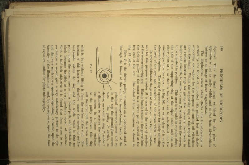 objective. Thus the final image exhibited by this piece of apparatus is just as easily visible and as free from adventitious features as an image of lower magnification. The diaphanous screen which effects this transformation is carried by the tripod D, provided with padded feet and elastic supporting connexions for the purpose of cutting off vibrations from the stand. Within the supporting ring of this tripod stand are various interior rings for giving the necessary movements in height and azimuth, to enable the arm E, which carries the screen, to be adjusted in position. This arm is movable in rotation about the axis of the supporting ring of the tripod stand, and has an elbow joint at e, so that its free end can be introduced into the microscope tube (as shown in Fig. 96), or swing clear of it at the observer's option. The ring d operates a screw for finely adjusting the level of the arm, and, therefore, of the screen when in use. In order to obliterate the grain of the screen, it is kept in motion, and for this purpose a motor M is carried in the axis of rotation of the screen-carrying arm. Elastic bands transmit the power from the driving pulley of the motor to a driven pulley carried at the free end of the arm. The detail of this mechanism is shown in Fig. 97 below. Here P is the driven pulley, mounted on a perforated stud 8. Through the lumen of this stud the image-forming beam of the principal microscope passes, and on its flat top the ground-glass screen rests. The pulley P carries, as •f shown, an eccentric ring E, made of a diameter to receive the diaphan- ous screen in a loose embrace. Fio. 97 As the pulley revolves this ring will therefore pull the screen round with it, but without lifting it from the surface of the stud. The friction of this latter will therefore cause the screen to revolve backwards within the ring, and the whole result is that no point upon the screen moves in a closed path, and therefore the whole becomes invisible at a very moderate speed of rotation. With a half-inch objective it is found that from seven to ten revolutions a second give a very satisfactory picture to the eye, and that very much slower speeds—depending, of course, upon the intensity of the illumination—and, by consequence, upon the time of exposure—suffice for photo-micrography.