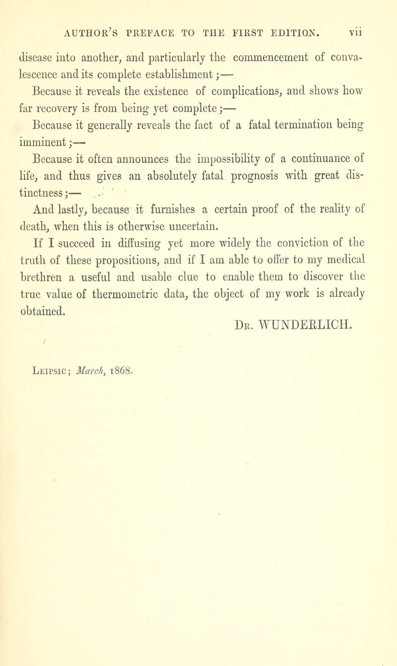 disease into anotherj and particularly the commencement of conva- lescence and its complete establishment;— Because it reveals the existence of complications, and shows how far recovery is from being yet complete;— Because it generally reveals the fact of a fatal termination being imminent;— Because it often announces the impossibility of a continuance of life, and thus gives an absolutely fatal prognosis with great dis- tinctness;— ..' ' ' And lastly, because it furnishes a certain proof of the reality of death, when this is otherwise uncertain. If I succeed in diffusing yet more widely the conviction of the truth of these propositions, and if I am able to offer to my medical brethren a useful and usable clue to enable them to discover the true value of thermometric data, the object of my work is already obtained. Dr. WUNDEELICH. LfilPSlC; March, 1868.