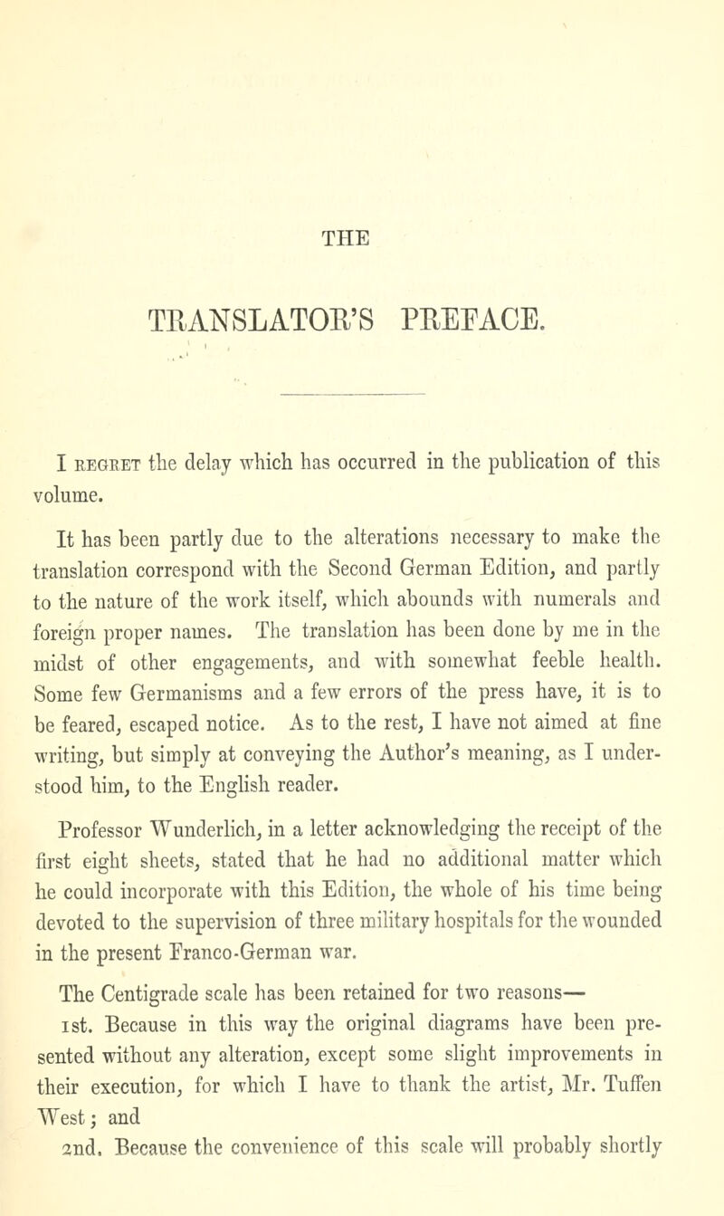 THE TEANSLATOU'S PEEEACE. I REGRET the delay which has occurred in the publication of this volume. It has been partly due to the alterations necessary to make the translation correspond with the Second German Edition, and partly to the nature of the work itself, which abounds with numerals and foreign proper names. The translation has been done by me in the midst of other engagements, and with somewhat feeble health. Some few Germanisms and a few errors of the press have, it is to be feared, escaped notice. As to the rest, I have not aimed at fine writing, but simply at conveying the Author's meaning, as I under- stood him, to the Enghsh reader. Professor Wunderlich, in a letter acknowledging the receipt of the first eight sheets, stated that he had no additional matter which he could incorporate with this Edition, the whole of his time being devoted to the supervision of three military hospitals for the wounded in the present Eranco-German war. The Centigrade scale has been retained for two reasons— ist. Because in this way the original diagrams have been pre- sented without any alteration, except some slight improvements in their execution, for which I have to thank the artist, Mr. Tuffen West; and 2nd. Because the convenience of this scale will probably shortly