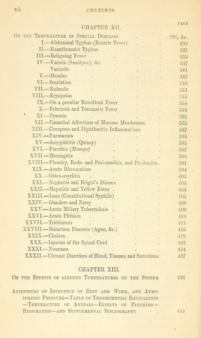 CHAPTKn Xll. Ov TIIK TEMrF.RATt'UK IN SPECIAL DiSKASES I.—AlKiominal Typhus (Eiilciic Fcvn) II.—Exantlicnmtic Typhus III.—Relapsing Fever IV.—Variola (Smallpox), &c. Varicella v.—Measles VI.—Scarlatina VII.—Hubeolffi VIII.—Erysipelas IX.—On a peculiar Kcniittcnt Fever X.—Febricula and Traumatic Fever ' XI.—Pyscmia XII.—Catarrhal Affections of Mucous Membranes XIII.—Croupous and Diphtheritic Inflammalious XIV.—Pneumonia XV.—Amygdalitis (Quinsy) XYl.—Parotitis (Mumps) XVIT.—Meningitis XVIII.—Pleurisy, Endo- and Pcri-carditis, and Pciitonitis XIX.—Acute Rheumatism XX.—Osteo-myelitis XXI.—Nephritis and Briglit's Disease XXII.—Hepatitis and Yellow Fever . XXIII.—Lues (Constitutional Syphilis) XXTV.—Glanders and Farcy XXV,—Acute Miliary Tuberculosis . XXVI.—Acute Phthisis XXVII.—Trichinosis XXVIII.—Malarious Diseases (Ague, &c.) XXIX.—Cholera . XXX.—Injuries of the Spinal Cord XXXI.—Neuroses XXXII.—Chronic Disorders of Blood, Tissues, and Secretions I'AliE 28S, &c. 292 327 im Ul 312 34() 351 351 354 355 3G1 365 367 368 385 387 388 391 394, 403 404 404 405 408 409 410 415 416 419 423 424 427 CHAPTER XIII. On the Effects of altered Temperatures on the System 436 Appendices on Influence of Rest and Work, and Atmo- spheric Pressure—Table of Thermometric Equivalents —temperatltie of animals—effects of plnchlng— Respiration—and Supplemental Bibliography 445