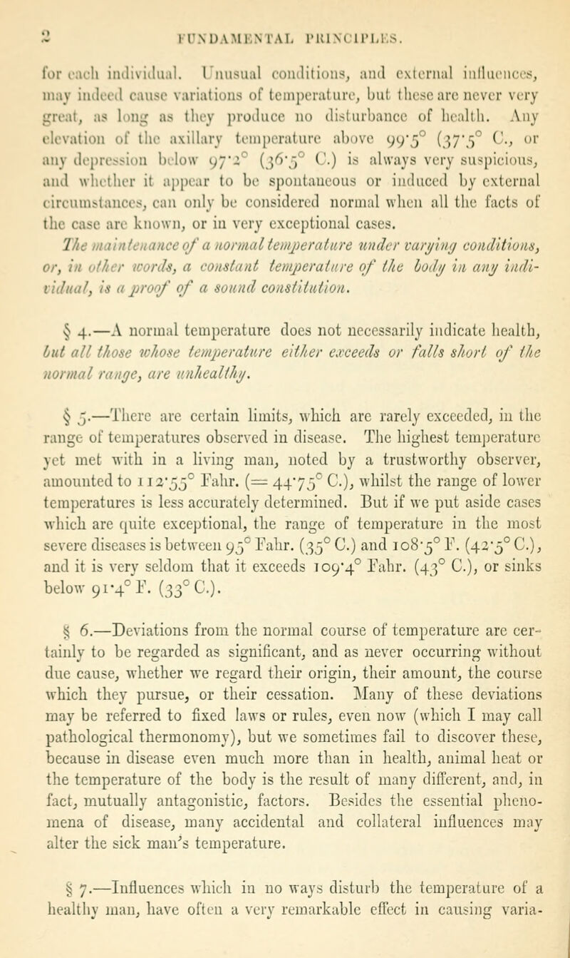 for i-acli imliviilual. rmisual comlitions, ami external iiilluenccs, may iiuleed cause variations of temperature, but. tliesc arc never very great, as long ns they produce no disturbance of health. Any elevation of the axillary temperature above 99*5° {^T5° ^-t ^ any depression below 97'i° {i^'5° C.) is always very suspicious, and whether it ai)pear to be spontaneous or induced by external circumstances, can only be considered normal when all the facts of the case are known, or in very exceptional cases. The maintenance 0/ a normal temperature under varying conditions, or, in other words, a constant temperature of the body in any indi- vidual, is a proof of a sound constitution. § 4.—A normal temperature does not necessarily indicate health, but all those whose temperature either exceeds or falls short of the normal range, are unhealthy. § 5.—There are certain limits, which are rarely exceeded, in the range of temperatures observed in disease. The highest tem])eraturc yet met with in a living man, noted by a trustworthy observer, amounted to 112'55° Fahr. (= 4475^ C), whilst the range of lower temperatures is less accurately determined. But if we put aside cases which are quite exceptional, the range of temperature in the most severe diseases is between 95° Fahr. {^^^ C.) and 108-5° F. (420° C), and it is very seldom that it exceeds io94° Fahr. (43° C), or sinks below 91-4° F. (33° C). § 6.—Deviations from the normal course of temperature are cer- tainly to be regarded as significant, and as never occurring without due cause, whether we regard their origin, their amount, the course which they pursue, or their cessation. Many of these deviations may be referred to fixed laws or rules, even now (which I may call pathological thermonomy), but we sometimes fail to discover these, because in disease even much more than in health, animal heat or the temperature of the body is the result of many different, and, in fact, mutually antagonistic, factors. Besides the essential pheno- mena of disease, many accidental and collateral influences may alter the sick man^s temperature. § 7.—Influences which in no ways disturb the temperature of a healthy man, have often a very remarkable effect in causing varia-