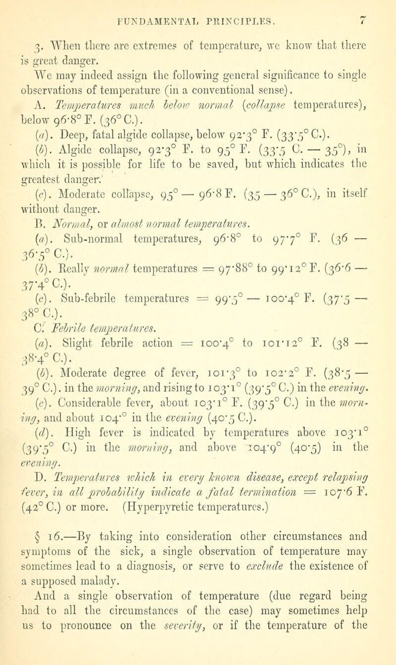 3. When there are extremes of temperature^ wc know that there is great danger. We may indeed assign the following general significance to single observations of temperature (in a conventional sense). A. Tcmjjeratures much below normal [collapse temperatures), below 96-8° F. (36° C). {a). Deep, fatal algide collapse, below 92*3° F. (33'5°C.). {h). Algide collapse, 92-3° F. to 95° F. {o,^-^ 0.-35°), in which it is possible for life to be saved, but which indicates the greatest danger.' (e). Moderate collapse, 95°—96-8 F. (35 — 36° C), in itself without danger. B. Normal, or almost normal temperatures. {a). Sub-normal temperatures, 968° to 977° F. (36 — 36-5° C.). [tj). Really normal temperatures = 97-88° to 99'i2°F. (36-6 — 37-4° C.). (c). Sub-febrile temperatures := 995°—100-4° F. (37-5 — 38° C). C Febrile temperatures. [a). Slight febrile action = 100-4° ^o iot'I2° F. (38 — 38-4° C). (li). Moderate degree of fever, 101-3° to 102-2° F. (38-5 — 39° C.). in the morning, and rising to 103-1° (39-5° C.) in the evening. (c). Considerable fever, about 103-1° F. (39'5° C.) m'(\\Q, morn- ing, and about 104'° in the evening (40-5 C). id). High fever is indicated by temperatures above 103-1° (39-5° 0.) in the morning, and above 104-9° (40'5) ^ the evening. D. Tetnperatures which hi every known disease, except relapsing -fever, in all probability indicate a fatal termination = 107-6 F. (42° C.) or more. (Hyperpyretic temperatures.) § 16.—By taking into consideration other circumstances and symptoms of the sick, a single observation of temperature may sometimes lead to a diagnosis, or serve to exclude the existence of a supposed malady. And a single observation of temperature (due regard being had to all the circumstances of the case) may sometimes help us to pronounce on the severity, or if the temperature of the