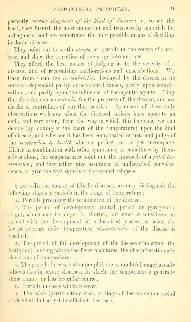 perfectly correct diagnos'ifi of tlie k'nid of disease; or, to say the least, they furnish the most important and trustworthy materials for a diagnosis, and are sometimes the only possible means of deciding in doubtful cases. They point out to us the stages or periods in the course of a dis- ease, and show the transition of one stage into another. They afford the best means of judging as to the severity of a disease, and of recognising ameliorations and exacerbations. We learn from them the irregularities displayed by the disease in its course—dependent'partly on accidental causes, partly upon compli- cations, and partly upon the influence of therapeutic agents. They therefore furnish us criteria for the progress of the disease, and are checks or controllers of our therapeutics. By means of these daily observations we know when the diseased actions have come to an end; and very often, from the way in which this happens, we can decide (by looking at the chart of the temperature) upon the kind of disease, and whether it has been complicated or not, and judge of the restoration to healtli whether perfect, or as yet incomplete. Either in combination with other symptoms, or sometimes by them- selves alone, the temperatures point out the approach of ?i fatal ter- mination', and they either give assurance of undisturbed convales- cence, or give the first signals of tlireatened relapses. § 20.—In the course of febrile diseases, we may distinguish the following stages or periods in the range of temperature : A. 'Periods preceding the termination of the disease. 1. The period of development (initial period or pyrogenetic stage), which may be longer or shorter, but must be considered at an end with the development of a locahsed process, or when the lowest average daily temperature characteristic of the disease is reached. 2. The period of full development of the disease (the acme, the fastigium), during which the fever maintains the characteristic daily elevations of temperature. 3. The period of perturbation (amphibolic or doubtful stage) usually follows this in severe diseases, in which the temperatures generally show a more or less irregular course. B. Periods in cases which recover, ]. The crisis (perturbatio critica, or stage of decrement) or period of decided, but as yet insufficient, decrease.