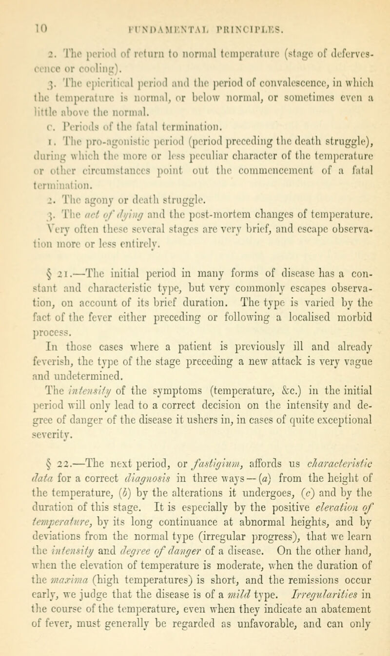 2. The ppiidd of rotiirn to normal temperature (stnge of defcrves- rence or coolint,'). 3. The epicrilical period and the j)eriod of eonvalosccnce, in which the temperature is normal, or below normal, or sometimes even u little above the normal. r. Periods of the fatal termination. 1. The pro-agonistic period (period preceding tlic death struggle), during wliich the more or less peculiar character of tlie temperature or other circumstances point out tlie commencement of a fatal termination. 2. The agony or death struggle. 3. The aci 0/' (fj/iiiff and the post-mortem changes of temperature. Very often these several stages are very brief, and escape observa- tion more or less entirely. » § 2 I.—The initial period in many forms of disease has a con- stant and characteristic type, but very commonly escapes observa- tion, on account of its brief duration. The type is varied by the fact of tlie fever either preceding or following a localised inorbid ])roccss. In those cases where a patient is previously ill and already feverish, the type of the stage preceding a new attack is very vague and undetermined. The iniensHi/ of the symptoms (temperature, &c.) in the initial period will only lead to a correct decision on the intensity and de- gree of danger of the disease it ushers in, in cases of quite exceptional severity. § 22.—The next period, ov fastif/inm, affords us characteristic (lata for a correct diagnosis in three ways — {a) from the height of the temperature, [h) by the alterations it undergoes, (<?) and by the duration of this stage. It is especially by the positive elevation of ternj^eratnre, by its long continuance at abnormal heights, and by deviations from the normal type (irregular ])rogress), that we learn the intensity and degree of danger of a disease. On the other hand, when the elevation of temperature is moderate, when the duration of the maxima (high temperatures) is short, and the remissions occur early, we judge that the disease is of a mild type. Irregularities in the course of the temperature, even when they indicate an abatement of fever, must generally be regarded as unfavorable, and can only