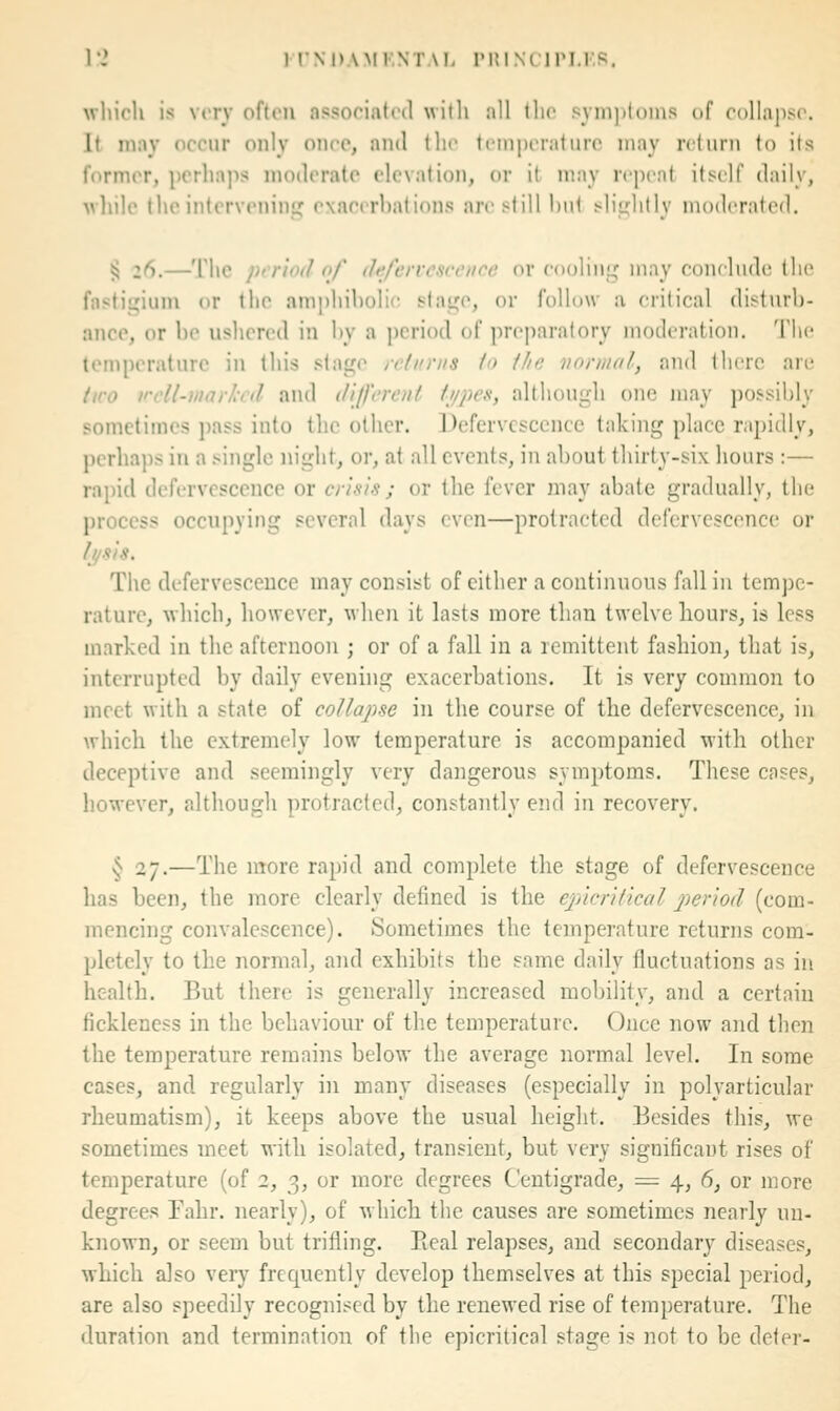 which is very often associatrd willi all tlio syin])toins of collapso. It may occur only once, and the Icniijeraturo may return to its former, perhajis moderate elevation, or it may repeat itiself daily, M'liile the intervenini' exaeerhations are still hut sliirlitlv moderated. § 26.—The period of defervescence or eooliiiL;; may conclude the fastigium or the amphiholii^ stage, or follow a critical disturb- ance, or he ushered in hy a ])criod of preparatory moderation. The temperature in this stage returns io the normal, and there are tiro vcU-niarlrd and different t//pes, although one may possibly sometimes pass into the other. Defervescence taking place rapidly, perhaps in a .single night, or, at all events, in about thirty-six hours :— rapid defervescence or crisis ; or the fever may abate gradually, the process occupying several days even—protracted defervescence or t^sis. The defervescence may consist of either a continuous fall in tempe- rature, which, however, when it lasts more than twelve hours, is less marked in the afternoon ; or of a fall in a remittent fashion, that is, interrupted by daily evening exacerbations. It is very common to meet with a state of collajhse in the course of the defervescence, in which the extremely low temperature is accompanied with other deceptive and seemingly very dangerous symptoms. These cases, however, although protracted, constantly end in recovery. § 27.—The more rapid and complete the stage of defervescence has been, the more clearly defined is the epicrilical 2'>criod (com- mencing convalescence). Sometimes the temperature returns com- pletely to the normal, and exhibits the same daily fluctuations as in health. But there is generally increased mobility, and a certain fickleness in the behaviour of the temperature. Once now and then the temperature remains below the average normal level. In some cases, and regularly in many diseases (especially in polyarticular rheumatism), it keeps above the usual height. Besides this, we sometimes meet with isolated, transient, but very significant rises of temperature (of 2, 3, or more degrees Centigrade, = 4, 6, or more degrees Fahr. nearly), of which the causes are sometimes nearly un- known, or seem but trifling. Eeal relapses, and secondary diseases, which also very frequently develop themselves at this special period, are also speedily recognised by the renewed rise of temperature. The duration and termination of the epicritical stage is not to be deter-