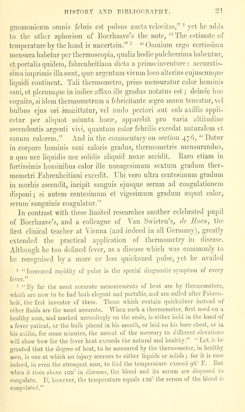 G;nomoiiicum omnis febris est pulsus auct.i vclocitas, ^ yet he adds to the other aphorism of Boerhaave's the note,  The estimate of temperature by the hand is uncertain/'^ Omnium ergo certissima mensura habetur per thermoscopia, qualia hodie pulcherrima habentur, et portalia quidem^ fahrenheitiana dicta a prirao inventore : accuratis- sima imprimis ilia sunt, qure argentum vivum loco alterius cujuscuncjue hquidi continent. Tali thermometro, prius mensuratur calor hominis sani, et plerumque in indice affixo ille gradus notatus est; deinde hoc cognitOj si idem thermometrum a febricitante segro manu teneatur^ vel bulbus ejus ori i-mmittatur, vel nudo pectori aut sub axillis appli- cetur per ahquot minuta horac, apparebit pro varia altitudine ascendentis argenti vivi, quantum calor febrilis excedat naturalem et sanum calorem. And in the commentary on section 476^ Datur in corpore hominis sani caloris gradus, thermometris mensurandus, a quo nee liquidis nee solidis aliquid noxre accidit. Earo etiam in fortissimis hominibus calor ille nonagesimum sextum gradum ther- mometri Eahrenheitiani excedit. Ubi vero ultra centesimum gradum in morbis ascendit, incipit sanguis ejusque serum ad coagulationem disponi; si autem centesimum et vigesimum gradum sequat calor, serum sanguinis coagulatur/'' In contrast with these limited researches another celebrated pupil of Boerhaave's, and a colleague of Van Swieten's, de Haen, the first clinical teacher at Vienna (and indeed in all Germany), greatly extended the practical application of thermometry in disease. Although he too defined fever, as a disease Avhich was commonly to be recognised by a more or less quickened pulse, yet he availed 1 Increased rapidity of pulse is the special diagnostic symptom of every fever. - By far tlie most accurate measurements of heat are by thermometers, whicli are now to be had both elegant and portable, and are called after Falircn- lieit, tlie first inventor of them. Tliose which contain quicksilver instead of other fluids are the most accurate. When such a thermometer, first used on a lieallhy man, and marlced accordingly on the scale, is either held in the liand of a fever patient, or tlic bulb placed in his mouth, or laid on his bare chest, or in his axilla, for some minutes, the ascent of the mercury to different elevations will show liow far the fever heat exceeds the natural and healthy. Let it be granted that the degree of heat, to be measured by the thermometer, in liealthy men, is one at which no injury accrues to either liquids or solids; for it is rare indeed, in even the strongest man, to find the temperature exceed 96° F. But wlien it rises above 100° in diseases, the blood and its serum are disposed to coagulate. If, however, the temperature equals 120° the serum of the blood is coa2;ulated.