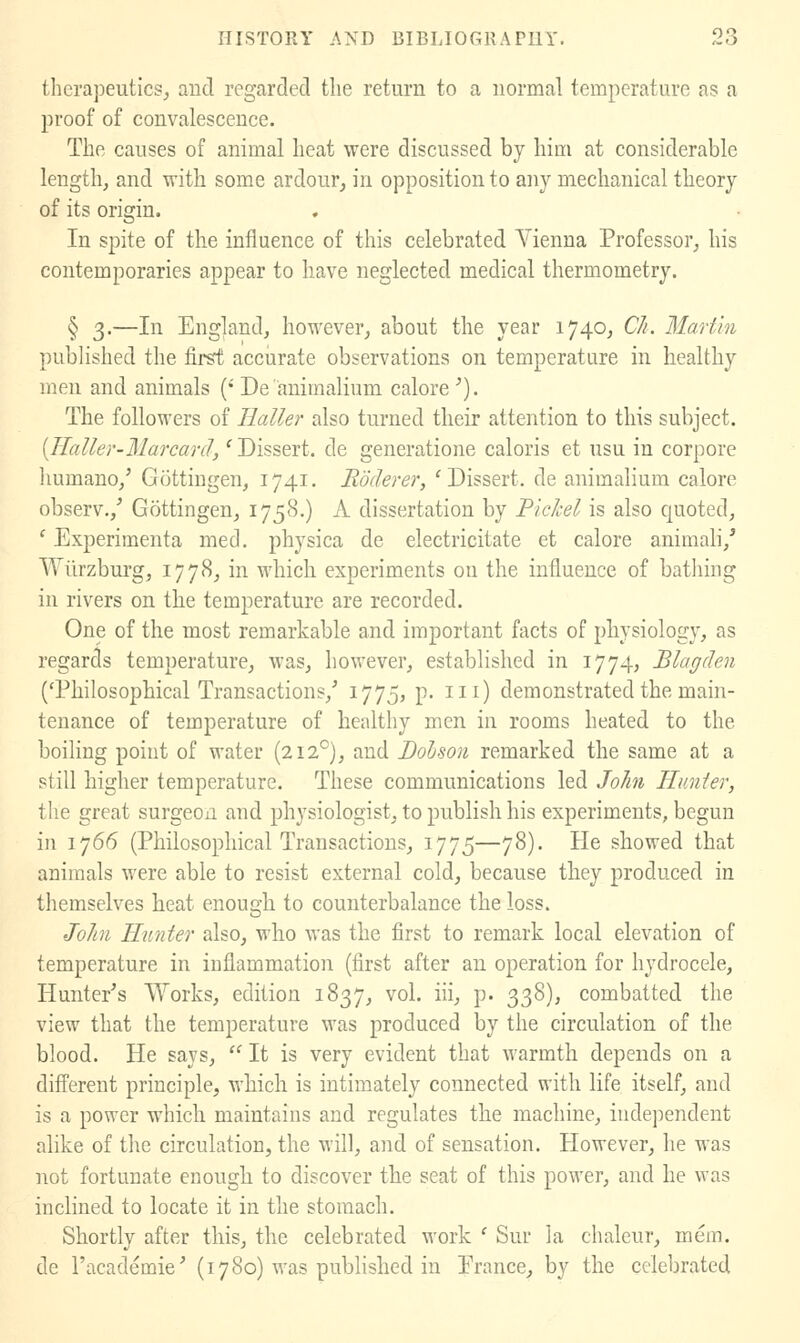 therapeutics^ aud regarded tlie return to a normal temperature as a proof of convalescence. The causes of animal heat were discussed by him at considerable length, and with some ardour, in opposition to any mechanical theory of its origin. In spite of the influence of this celebrated Vienna Professor, his contemporaries appear to have neglected medical thermometry. § 3.—In England, however, about the year 1740, Ch. Martin published the first accurate observations on temperature in healthy men and animals (''De animalium calore^). The followers of Ilaller also turned their attention to this subject. {Haller-Marcard,' Dissert, de generatione caloris et usu in corpore liumano,' Gottiugen, 1741. Roderer, 'Dissert, de animalium calore observ.,^ Gottingen, 1758.) A dissertation by PicJcel is also quoted, ' Experimenta mecl. physica de electricitate et calore animah,' Wiirzburg, 1778, in which experiments on the influence of batliing in rivers on the temperature are recorded. One of the most remarkable and important facts of physiology, as regards temperature, was, however, established in 1774, Blagden ('Philosophical Transactions,' I775j P- h^) demonstrated the main- tenance of temperature of healthy men in rooms heated to the boiling point of water (212°), and Bohson remarked the same at a still higher temperature. These communications led John Hunter, the great surgeon and physiologist, to publish his experiments, begun in 1766 (Philosophical Transactions, 1775—78). He showed that animals were able to resist external cold, because they produced in themselves heat enough to counterbalance the loss. John Hunter also, who was the first to remark local elevation of temperature in inflammation (first after an operation for hydrocele, Hunter's Works, edition 1837, vol. iii, p. 338), combatted the view that the temperature was produced by the circulation of the blood. He says,  It is very evident that warmth depends on a different principle, which is intimately connected with life itself, and is a power which maintains and regulates the machine, iudei)endent alike of the circulation, the will, and of sensation. However, he was not fortunate enough to discover the seat of this power, and he was inclined to locate it in the stomach. Shortly after this, the celebrated work ' Sur la chalcur, mem. de I'academie' (1780) was published in Prance, by the celebrated