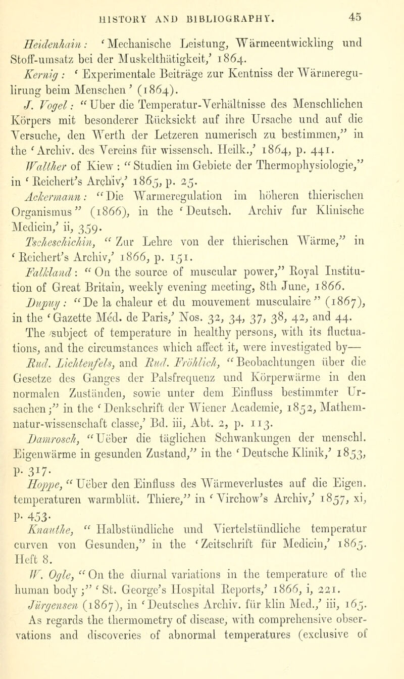 Heiclcnham: ' Mecliauische Leistung, Warmeentwickling und Stoff-umsatz bei der Muskelthiltigkeit/ 1864. Kemig : ' Experimentale Beitrage zur Kentniss der Warmeregu- lirung beim Mensclien ' (1864). /. Vogel:  Uber die Temperatur-Verlialtnisse des Menscblichen Korpers mit besonderer Riicksickt auf ihre Ursacb.e und auf die Versucbe, den Werth der Letzeren numerisch zu bestimmen/' in the ' Arcbiv. des Vereins flir wissenscb. Heilk./ 1864, p. 441. Waltlier of Kiew :  Studien im Gebiete der Tbermopbysiologie/' in ' Eeicbert's ArcbiV/ 1865, p. 25. Achermann: Die Warmeregulation ini boberen tbieriscben Organismus (1866), in the ' Deutscb. Arcbiv fur Kliniscbe Medicin/ ii, 359. TscJ/eschichin,  Zar Lebre von der tbieriscben Wilrme/^ in ' Eeicbert's Arcbiv/ 1866^ p. 151. Falkland:  On tbe source of muscular power/' Koyal Institu- tion of Great Britain^ weekly evening meeting, 8tb June^ 1866. Bupui/: Dq la cbaleur et du mouvement musculaire (1867), in tbe 'Gazette Med. de Paris/ Nos. 33, 34, 37, 38, 42, and 44. Tbe 'subject of temperature in bealtby persons^ witb its fluctua- tions^ and the circumstances which affect it, were investigated by— Rud. LicJdenfels, and Rud. Frdhlich, ■ Beobacbtungen iiber die Gesetze des Ganges der Palsfrequeuz und Korperwiirme in den normalen Zustiinden, sowie unter dem Einfluss bestimmter Ur- sachen/^ in tbe 'Denkscbrift der Wiener Academic, 1852, Matbem- uatur-wissenscbaft classe/ Bd. iii, Abt. 2, p. 113. DamroscJi, Ueber die tiiglicben Schwankuugen der menscbl. Eigenwiirme in gesunden Zustand,'-* in the ' Deutsche Klinik,' 1853, P- 317- Roppe, Ueber den Einfluss des Wlirmeverlustes auf die Eigen, temperaturen warmbliit. Tbiere,'' in ' Virchow's Arcbiv,' 1857, xi, P- 453- KnautJie,  Halbstiindliche und Viertelstiindlicbe temperatur curven von Gesunden, in tbe 'Zeitscbrift fiir Medicin,' 1865. Heft 8. If. Ogle, '^ On tbe diurnal variations in the temperature of tbe human body ; ' St. George's Hospital Eeports,' 1866, i, 221. JUrgensen (1867), in 'Deutsches Arcbiv. fiir klin Med./ iii, 165. As regards tbe thermometry of disease, with comprehensive obser- vations and discoveries of abnormal temperatures (exclusive of