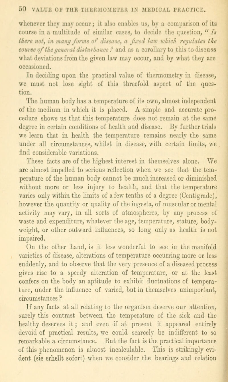 whenever they may occur; it also enables us, by a comparison of its course in a muUitutle of similar cases, to decide the question,  Js there not, In mani/ forms o^' disease, a Jiced law which regulates the course of the general disturhancc / and as a corollary to this to discuss what deviations from the given law may occur, and by what they arc occasioned. In deciding upon the practical value of thermometry in disease, we must not lose sight of this threefold aspect of the ques- tion. The human body has a temperature of its own, almost independent of the medium in which it is placed. A simple and accurate pro- cedure shows us that this temperature does not remain at the same degree in certain conditions of health and disease. 13y further trials we learn that in health the temperature remains nearly the same under all circumstances, whilst in disease, with certain limits, we iind considerable variations. These facts are of the highest interest in themselves alone. We are almost impelled to serious reflection when we see that the tem- perature of the human body cannot be much increased or diminished without more or less injury to health, and that the temperature varies only within the limits of a few tenths of a degree (Centigrade), however the quantity or quality of the ingesta, of muscular or mental activity may vary, in all sorts of atmospheres, by any process of waste and expenditure, whatever the age, temperature, stature, body- weight, or other outward influences, so long only as health is not impaired. On the other hand, is it less wonderful to see in the manifold varieties of disease, alterations of temperature occurring more or less suddenly, and to observe that the very presence of a diseased process gives rise to a speedy alteration of temperature, or at the least confers on the body an aptitude to exhibit fluctuations of tempera- ture, under the influence of varied, but in themselves unimportant, circumstances ? If any facts at all relating to the organism deserve our attention, surely this contrast between the temperature of the sick and the healthy deserves it; and even if at present it appeared entirely devoid of practical results, we could scarcely be indifi'erent to so remarkable a circumstance. But the fact is the practical importance of this phenomenon is almost incalculable. This is strikingly evi- dent (sie erhellt sofort) when Ave consider the bearings and relation 1