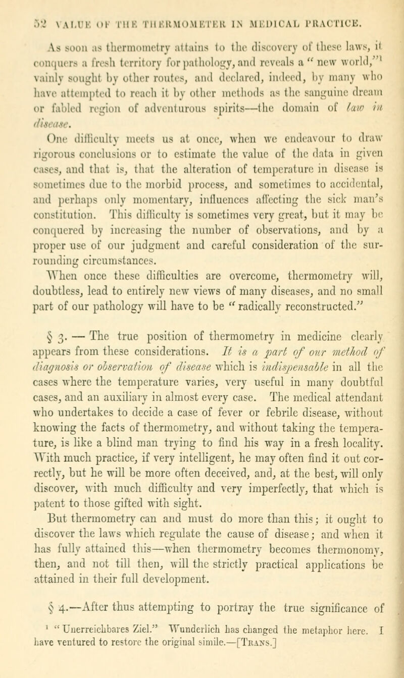 As soon as tliorniometry attains lo llio discovery of these laws, il conquers a fresh territory for))athoh\t;y, and reveals a  new woiKl/'* vainly sought by other routes, and declared, indeed, by many who have attempted to reach it by other methods as the sanguine dream or fabled region of adventurous spirits—the domain of laio in One ditliculty meets us at once, when we endeavour \o draw rigorous conclusions or to estimate the value of the data in given cases, and that is, that the alteration of temperature in disease is sometimes due to the morbid process, and sometimes to accidental, and perhaps only momentary, influences afl'ecting the sick man's constitution. This ditliculty is sometimes very great, but it may be conquered by increasing the number of observations, and by a proper use of our judgment and careful consideration of the sur- rounding circumstances. AVhen once these difficulties are overcome, thermometry will, doubtless, lead to entirely new views of many diseases, and no small part of our pathology will have to be  radically reconstructed. § 3. — The true position of thermometry in medicine clearly appears from these considerations. It is a part of our method <f diagnosis or observation of disease which is indispensable in all the cases where the temperature varies, very useful in many doubtful cases, and an auxiliary in almost every case. The medical attendant who undertakes to decide a case of fever or febrile disease, without knowing the facts of thermometry, and without taking the tempera- ture, is like a blind man trying to find his way in a fresh locality. With much practice, if very intelligent, he may often find it out cor- rectly, but he will be more often deceived, and, at the best, will only discover, with much difficulty and very imperfectly, that which is patent to those gifted with sight. But thermometry can and must do more than this; it ought to discover the laws which regulate the cause of disease; and when it has fullv attained this—when thermometrv becomes thermonomv, then, and not till then, will the strictly practical applications be attained in their full development. § 4.—After thus attempting to portray the true significance of •  Uuerreiclibares Ziel. ^Tundeilich has cLanged the metaphor here. I have ventured to restore the original simile.—[Tkans.]