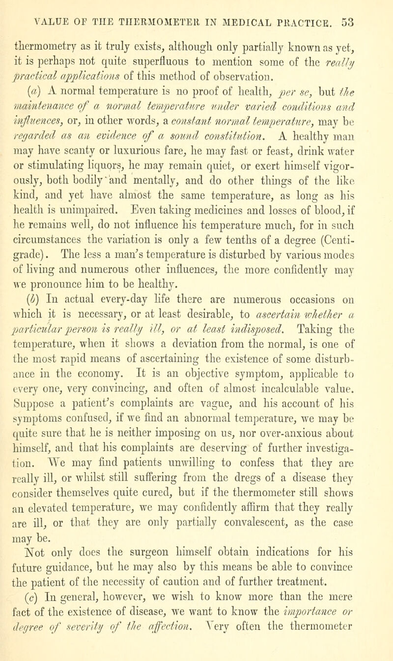 tliermometry as it truly exists, althougli only partially known as yet, it is perhaps not quite superfluous to mention some of the really practical applications of this method of observation. [a) A normal temperature is no proof of health, p)<^^' ^C} but t/ie maintenance of a normal temperatitre under varied conditions and influences, or, in other words, a constant normal temperature, may be regarded as an evidence of a sound constitution. A healthy man may have scanty or luxurious fare, he may fast or feast, drink water or stimulating liquprs, he may remain quiet, or exert himself vigor- ously, both bodily and mentally, and do other things of the like kind, and yet have almost the same temperature, as long as his health is unimpaired. Even taking medicines and losses of blood, if he remains well, do not influence his temperature much, for in such circumstances the variation is only a few tenths of a degree (Centi- grade) . The less a man^s temperature is disturbed by various modes of living and numerous other influences, the more confidentlv mav we pronounce him to be healthy. [b) In actual every-day life there are numerous occasions on which it is necessary, or at least desirable, to ascertain whether a jjartictilar person is really ill, or at least indisposed. Taking the temperature, when it shows a deviation from the normal, is one of the most rapid means of ascertaining the existence of some disturb- ance in the economy. It is an objective symptom, applicable to every one, very convincing, and often of almost incalculable value. Suppose a patient's complaints are vague, and his account of his symptoms confused, if we find an abnormal temperature, we may be quite sure that he is neither imposing on us, nor over-anxious about himself, and that his complaints are deserving of further investiga- tion. We may find patients unwilling to confess that they are really ill, or whilst still suffering from the dregs of a disease they consider themselves quite cured, but if the thermometer still shows an elevated temperature, we may confidently affirm that they really are ill, or that they are only partially convalescent, as the case may be. Not only does the surgeon himself obtain indications for his future guidance, but he may also by this means be able to convince the patient of the necessity of caution and of further treatment. [c) In general, however, we wish to know more than the mere fact of the existence of disease, we want to know the importance or degree of severity of the affection. Very often the thermometer