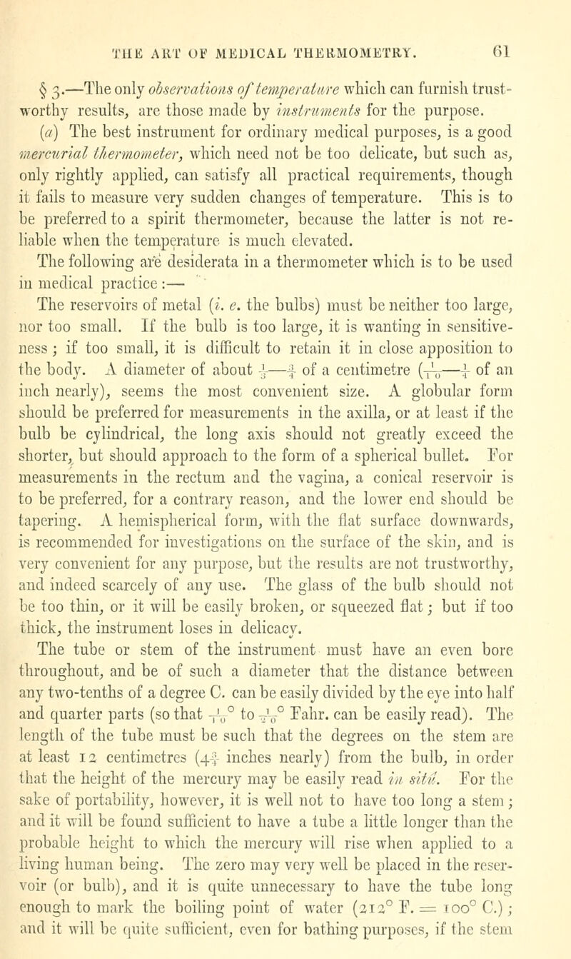 § 3.—The only observations of temperature which can furnish trust- worthy results, are those made by instruments for the purpose. {a) The best instrument for ordinary medical purposes, is a good mercurial thermometer, which need not be too delicate, but such as, only rightly applied, can satisfy all practical requirements, though it fails to measure very sudden changes of temperature. This is to be preferred to a spirit thermometer, because the latter is not re- liable when the temperature is much elevated. The following are desiderata in a thermometer which is to be used in medical practice :— The reservoirs of metal [i. e, the bulbs) must be neither too large, nor too small. If the bulb is too large, it is wanting in sensitive- ness ; if too small, it is difficult to retain it in close apposition to the body. A diameter of about .1-—f of a centimetre {^-^.^—\ of an inch nearly), seems the most convenient size. A globular form should be preferred for measurements in the axilla, or at least if the bulb be cylindrical, the long axis should not greatly exceed the shorter, but should approach to the form of a spherical bullet. Tor measurements in the rectum and the vagina, a conical reservoir is to be preferred, for a contrary reason, and the lower end should be tapering. A hemispherical form, with the fiat surface downwards, is recommended for investigations on the surface of the skin, and is very convenient for any purpose, but the results are not trustworthy, and indeed scarcely of any use. The glass of the bulb should not be too thin, or it will be easily broken, or squeezed flat; but if too thick, the instrument loses in delicacy. The tube or stem of the instrument must have an even bore throughout, and be of such a diameter that the distance between any two-tenths of a degree C. can be easily divided by the eye into half and quarter parts (so that -^\° to ^V° Pahr. can be easily read). The length of the tube must be such that the degrees on the stem are at least 12 centimetres (4^; inches nearly) from the bulb, in order that the height of the mercury may be easily read /// sUil. For the sake of portability, however, it is well not to have too long a stem; and it will be found sufficient to have a tube a little longer than the probable height to which the mercury will rise when applied to a living human being. The zero may very well be placed in the reser- voir (or bulb), and it is quite unnecessary to have the tube long enough to mark the boiling point of water (3ia° F. = 100° C.); and it will be ([uite sufficient, even for bathing purposes, if the stem