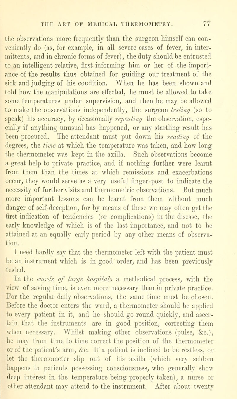 tlie observations more frequently than the surgeon himself can co]i- venicntly do (as, for examjile, in all severe cases of fever, in inter- mittents, and in chronic forms of fever), the duty should be entrusted to an intelligent relative, first informing him or her of the import- ance of the results thus obtained for guiding our treatment of the sick and judging of his condition. When he has been shown and told how the manipulations are effected, he must be allowed to take some temperatures under supervision, and then he may be allowed to make the observations independently, the surgeon testing (so to speak) his accuracy, by occasionally repeathig the observation, espe- cially if anything unusual has happened, or any startling result has been procured. The attendant must put down his reading of the degrees, the thne at which the temperature was taken, and how long the thermometer was kept in the axilla. Such observations become a great help to private practice, and if nothing further were learnt from them than the times at which remissions and exacerbations occur, they would serve as a very useful finger-post to indicate the necessity of further visits and thermometric observations. But much more iifiportant lessons can be learnt from them without much danger of self-deception, for by means of these we may often get the first indication of tendencies (or complications) in the disease, the early knowledge of which is of the last importance, and not to be attained at an equally early period by any other means of observa- tion, I need hardly say that the thermometer left with the patient must be an instrument which is in good order, and has been previously tested. In the wards of large hosintals a methodical process, with the view of saving time, is even more necessary than in private practice. For the regular daily observations, the same time must be chosen. Before the doctor enters the ward, a thermometer should be applied to every patient in it, and he should go round quickly, and ascer- tain that the instruments are in good position, correcting them when necessary. Whilst making other observations (pulse, &c.), he may from time to time correct the position of the thermometer or of the patient^s arm, &c. If a patient is inclined to be restless, or let the thermometer slip out of his axilla (which very seldom happens in patients possessing consciousness, who generally show- deep interest in the temperature being properly taken), a nurse or other attendant rnav attend to the instrument. After about twentv