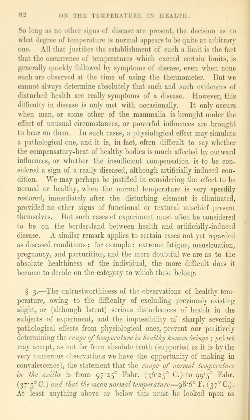 S.',' ON THi: TKMFEUATUUli IN lIliALTll. So long as no otlior sii^ns of disoaso are i)rcst'iit, the decision as lo what degree of temperature is normal appears to be quite an arbitrary one. All that justifies the establishment of such a limit is the fact that the occurrence of temperatures which exceed certain limits, is generally quickly followed by symptoms of disease, even when none such are observed at the time of using the thermometer. But we cannot always determine absolutely that such and such evidences of disturbed health are really symptoms of a disease. However, this dilliculty in disease is only met with occasionally. It only occurs when man, or some other of the mammalia is brought under the effect of unusual circumstances, or powerful influences are brought to bear on them. In such cases, a physiological effect may simulate a pathological one, and it is, in fact, often difficult to say whether the compensatory-heat of healthy bodies is much affected by outward intluences, or whether the insufficient compensation is to be con- sidered a sign of a really diseased, although artificially induced con- dition. \Te may perhaps be justified in considering the effect to be normal or healthy, when the normal temperature is very speedily restored, immediately after the disturbing element is eliminated, provided no other signs of functional or textural mischief present themselves. But such cases of experiment must often be considered to be on the border-land between health and artificially-induced disease. A similar remark applies to certain cases not yet regarded as diseased conditions ; for example : extreme fatigue, menstruation, pregnancy, and parturition, and the more doubtful we are as to the absolute healthiness of the individual, the more difficult does it become to decide on the category to which these belong. § 3.—The untrustworthiness of the observations of healthy tem- perature, owing to the difficulty of excluding previously existing slight, or (although latent) serious disturbances of health in the subjects of experiment, and the impossibility of sharply severing pathological effects from physiological ones, prevent our positively determining the range of temjjerature in healthy human leings ; yet we may accept, as not far from absolute truth (supported as it is by the very numerous observations we have the opportunity of making in convalescence), the statement that the range of normal temjjerature in the axilla is from 9725° Fahr. (36*25° C.) to 99*5° Fahr. (37*5° C.) and that the mean normal temperature^^^'(f P. (37° C). At least anything above or below this must be looked upon as
