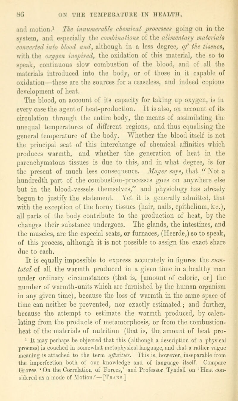 ;u\il motion.1 The uniumerable chemical processes going on iji the system, and especially the coml/iiuifions ol* the alimenlari/ materials converted into blood and, althougli in a less degree, of the tissues, with the ori/gen inspired, the oxidation of this material, the so to speak, continuous slow combustion of the blood, and of all the materials introiluced into the body, or of those in it capable of oxidation—these are the sources for a ceaseless, and indeed copious development of heat. The blood, on account of its capacity for takuig up oxygen, is in every case the agent of heat-production. It is also, on account of its circulation through the entire body, the means of assimilating the unequal temperatures of dilTereut regions, and thus equalising the general temperature of the body. Whether the blood itself is not the principal seat of this interchange of chemical affinities which produces warmth, and wdiether the generation of heat in the parenchymatous tissues is due to this, and in what degree, is for the present of much less consequence. Maijer says, that  Not a hundredth part of the combustion-processes goes on anywhere else but in the blood-vessels themselves,^' and physiology has already begun to justify the statement. Yet it is generally admitted, that with the exception of the horny tissues (hair, nails, epithelium, &:c.), all parts of the body contribute to the production of heat, by the changes their substance undergoes. The glands, the intestines, and the muscles, are the especial seats, or furnaces, (lleerde,) so to speak, of this process, although it is not possible to assign the exact share due to each. It is equally impossible to express accurately in figures the suvi- total of all the warmth produced in a given time in a healthy man under ordinary circumstances (that is, [amount of caloric, or] the number of warmth-units which are furnished by the human organism in any given time), because the loss of warmth in the same space of time can neither be prevented, nor exactly estimated; and further, because the attempt to estimate the warmth produced, by calcu- lating from the products of metamorphosis, or from the combustion- heat of the materials of nutrition (that is, the amount of heat pro- 1 It may perhaps be objected that this (although a description of a physical process) is couched in somewhat metaphysical language, and that a rather vague meaning is attached to the term affinities. This is, however, inseparable from the imperfection both of our knowledge and of language itself. Compare Groves ' On the Correlation of Forces,' and Professor Tyndall on ' Heat con- sidered as a mode of Motion.'—[Tbans.]