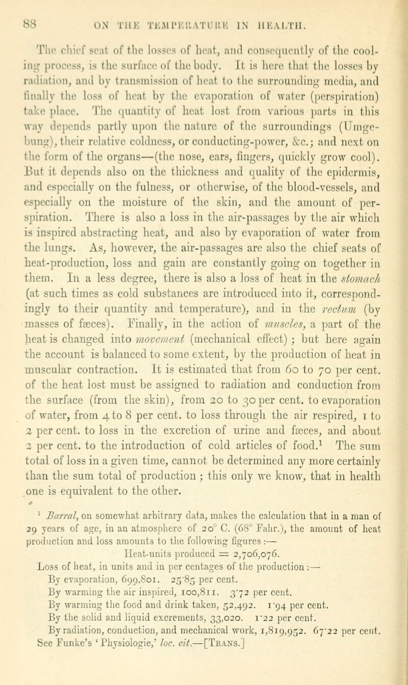 Tlir cliii't' sc;it of the losses of heat, and conso(|iuMiily of llie cool- int^ process, is the surface of the body. It is lierc that the losses by radiation, and by transmission of licat to the surrounding media, and finally the loss of heat by the evaporation of water (perspiration) take place. The quantity of heat lost from various ])arts in this way depends partly upon the nature of the surroundings (IJnige- bung), their relative coldness, or conducting-j)o\ver, &c.; and next on the form of the organs—(the nose, ears, fmgcrs, quickly grow cool). But it depends also on the thickness and quality of the epidermis, and especially on the fulness, or otherwise, of the blood-vessels, and especially on the moisture of the skin, and the amount of per- spiration. There is also a loss in the air-passages by the air w4iich is inspired abstracting heat, and also by evaporation of water from the lungs. As, however, the air-passages are also the chief seats of heat-production, loss and gain are constantly going on together in them. In a less degree, there is also a loss of heat in the stomach (at such times as cold substances are introduced into it, correspond- ingly to their quantity and temperature), and in the rectum (by masses of faeces). Tinally, in the action of muscles, a part of the heat is changed into movement (mechanical effect); but here again the account is balanced to some extent, by the production of heat in muscular contraction. It is estimated that from 60 to 70 per cent, of the heat lost must be assigned to radiation and conduction from the surface (from the skin), from 20 to 30 per cent, to evaporation of water, from 4 to 8 per cent, to loss through the air respired, i to 2 per cent, to loss in the excretion of urine and faeces, and about 2 per cent, to the introduction of cold articles of food.^ The sum total of loss in a given time, cannot be determined any more certainly than the sum total of production; this only we know, that in health .one is equivalent to the other. c ' Barral, on somewhat arbitrary data, makes the calculation that in a man of 29 years of age, in an atmosphere of 20° C. (68° Eahr.), tlie amoimt of heat production and loss amounts to the following figures :— Ileat-units produced = 2,706,076. Loss of heat, in units and in per centages of the production:— By evaporation, 699,801. 25'85 per cent. By warming the air inspired, 100,811. 372 per cent. By warmiug the food and drink taken, 52,492. i'94 per cent. By the solid and liquid excrements, 33,020. 1*22 per cent. By radiation, conduction, and mechanical work, 1,819,952. 67^22 per cent. See Funke's ' Physiologic,' loc. cU.—[Tea>-s.]