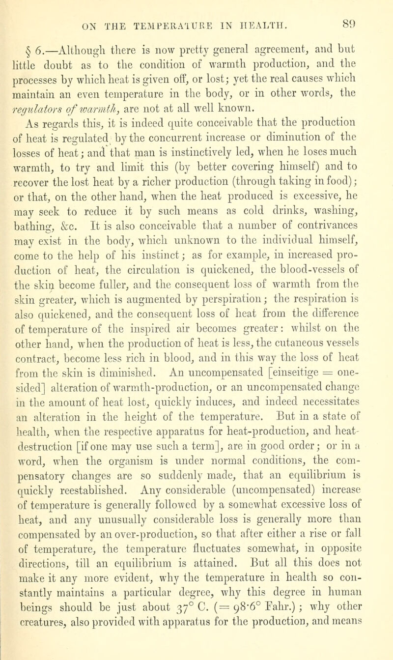 § 6.—Although tliere is now pretty general agreement, and but little doubt as to the condition of warmth production, and the processes by which heat is given off, or lost; yet the real causes wdiich maintain an even temperature in the body, or in other words, the regulators of warmth, are not at all well known. As regards this, it is indeed quite conceivable that the production of heat is regulated^ by the concurrent increase or diminution of the losses of heat; and that man is instinctively led, when he loses much warmth, to try and limit this (by better covering himself) and to recover the lost heat by a richer production (through taking in food); or that, on the other hand, when the heat produced is excessive, he may seek to reduce it by such means as cold drinks, washing, bathing, &c. It is also conceivable that a number of contrivances may exist in the body, which unknown to the individual himself, come to the help of his instinct; as for example, in increased pro- duction of heat, the circulation is quickened, the blood-vessels of the skin become fuller, and the consequent loss of warmth from the skin greater, which is augmented by perspiration; the respiration is also quickened, and the consequent loss of heat from the difference of temperature of the inspired air becomes greater: whilst on the other hand, when the production of heat is less, the cutaneous vessels contract, become less rich in blood, and in this way the loss of heat from the skin is diminished. An uncompensated [einseitige = one- sided] alteration of warmth-production, or an uncompensated change in the amount of heat lost, quickly induces, and indeed necessitates an alteration in the height of the temperature. But in a state of liealth, when the respective apparatus for heat-production, and heat- destruction [if one may use such a term], are in good order; or in a word, when the organism is under normal conditions, the com- pensatory changes are so suddenly made, that an equilibrium is quickly reestablished. Any considerable (uncompensated) increase of temperature is generally followed by a somewhat excessive loss of heat, and any unusually considerable loss is generally more than compensated by an over-production, so that after either a rise or fall of temperature, the temperature fluctuates somewhat, in opposite directions, till an equilibrium is attained. But all this does not make it any more evident, why the temperature in health so con- stantly maintains a particular degree, why this degree in human beings should be just about 37° C. (= 98*6° Fahr.); why other creatures, also provided with apparatus for the production, and means