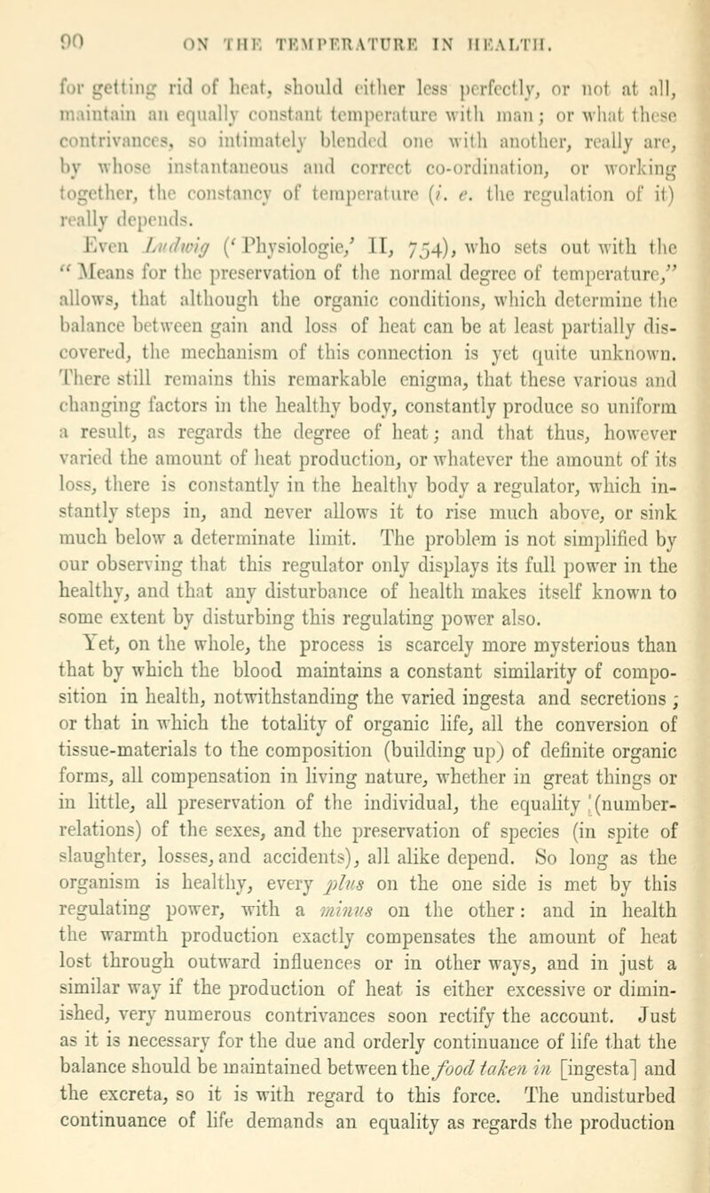 for gettinj; rid of licat, should litlicr less perfectly, or not at all, maintain an equally constant temperature with man; or Aviiat these contrivances, so intimately blended one with another, really are, hy •whose instantaneous and correct co-ordination, or working together, the constancy of temperature (/. e. the regulation of it) really depends. Even Lvdw'ig ('Physiologic/ II, 754), who sets out with the  Means for the preservation of the normal degree of temperature, allows, that although the organic conditions, which determine the balance between gain and loss of heat can be at least partially dis- covered, the mechanism of this connection is yet quite unknown. There still remains this remarkable enigma, that these various and changing factors in the healthy body, constantly produce so uniform a result, as regards the degree of heat; and that thus, however varied the amount of heat production, or whatever the amount of its loss, there is constantly in the healthy body a regulator, which in- stantly steps in, and never allows it to rise much above, or sink much below a determinate limit. The problem is not simplified by our observing that this regulator only displays its full power in the healthy, and that any disturbance of health makes itself known to some extent by disturbing this regulating power also. Yet, on the whole, the process is scarcely more mysterious than that by which the blood maintains a constant similarity of compo- sition in health, notwithstanding the varied ingesta and secretions ; or that in which the totality of organic life, all the conversion of tissue-materials to the composition (building up) of definite organic forms, all compensation in living nature, whether in great things or in little, all preservation of the individual, the equality ' (number- relations) of the sexes, and the preservation of species (in spite of slaughter, losses, and accidents), all alike depend. So long as the organism is healthy, every 7;/%* on the one side is met by this regulating power, Avith a minus on the other: and in health the warmth production exactly compensates the amount of heat lost through outward influences or in other ways, and in just a similar way if the production of heat is either excessive or dimin- ished, very numerous contrivances soon rectify the account. Just as it is necessary for the due and orderly continuance of life that the balance should be maintained between the/00^ ialien in [ingesta] and the excreta, so it is with regard to this force. The undisturbed continuance of hfe demands an equality as regards the production