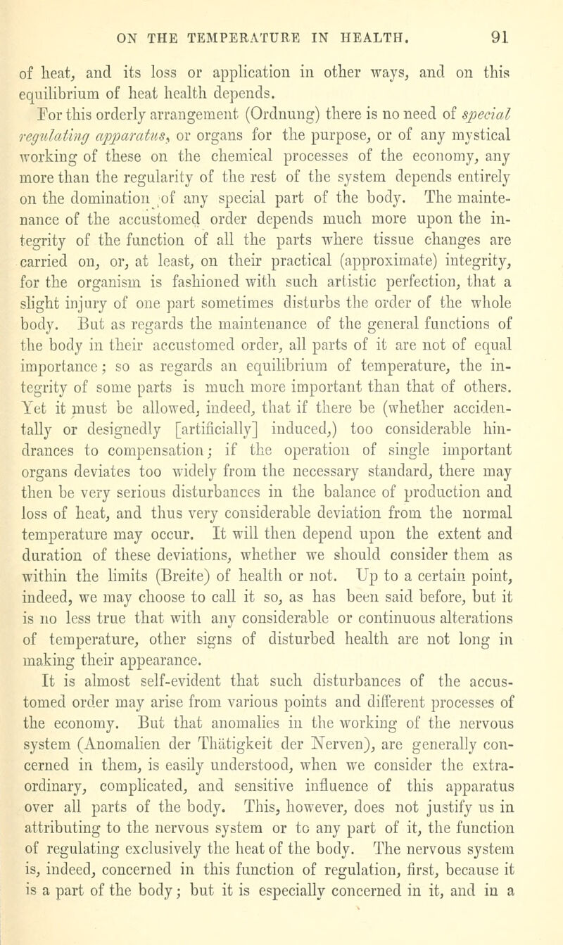 of heat, and its loss or application in other ways, and on this equilibrium of heat health depends. Tor this orderly arrangement (Ordnung) there is no need of special regulating apparatus^ or organs for the purpose, or of any mystical working of these on the chemical processes of the economy, any more than the regularity of the rest of the system depends entirely on the domination ;of any special part of the body. The mainte- nance of the accustomed order depends much more upon the in- tegrity of the function of all the parts where tissue changes are carried on, or, at least, on their practical (approximate) integrity, for the organism is fashioned with such artistic perfection, that a slight injury of one part sometimes disturbs the order of the whole body. But as regards the maintenance of the general functions of the body in their accustomed order, all parts of it are not of equal importance; so as regards an equilibrium of temperature, the in- tegrity of some parts is much more important than that of others. Yet it must be allowed, indeed, that if there be (whether acciden- tally or designedly [artificially] induced,) too considerable hin- drances to compensation; if the operation of single important organs deviates too widely from the necessary standard, there may then be very serious disturbances in the balance of production and loss of heat, and thus very considerable deviation from the normal temperature may occur. It will then depend upon the extent and duration of these deviations, whether we should consider them as within the limits (Breite) of health or not. Up to a certain point, indeed, we may choose to call it so, as has been said before, but it is no less true that with any considerable or continuous alterations of temperature, other signs of disturbed health are not long in making their appearance. It is almost self-evident that such disturbances of the accus- tomed order may arise from various points and different processes of the economy. But that anomalies in the working of the nervous system (Anomalien der Thatigkeit der Nerven), are generally con- cerned in them, is easUy understood, when we consider the extra- ordinary, complicated, and sensitive influence of this apparatus over all parts of the body. This, however, does not justify us in attributing to the nervous system or to any part of it, the function of regulating exclusively the heat of the body. The nervous system is, indeed, concerned in this function of regulation, first, because it is a part of the body; but it is especially concerned in it, and in a