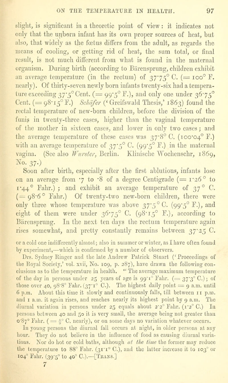 slight, is significant in a theoretic point of view : it indicates not only that the upborn infant has its own pro])er sources of heat, but iilso, that widely as the foetus differs from the adult, as regards the means of cooling, or getting rid of heat, the sum total, or final result, is not much different from what is found in the maternal organism. During birth (according to Biireusprung, children exhibit an average temperature (in the rectum) of 37'75° C. (= ioo° F. nearly). Of thirty-seven newly born infants twenty-six had a tempera- ture exceeding 375° Cent. (= 99*5° P.), and only one under 3675° Cent. (= 98-15° P.) ScMfer (' Greifswald Thesis,' 1863) found the rectal temj)erature of new-born children_, before the division of the funi^ in twenty-three cases, higher than the vaginal temperature of the mother in sixteen cases, and lower in only two cases; and the average temperature of these cases was 37*8° C. (100-04° ^O with an average temperature of 37*5° C. (99'5° F.) in the maternal vagina. (See also Wiirster, Berlin. Klinische Wochenschr^ 1869, No. 37.) Soon after birth, especially after the first ablutions, infants lose on an average from 7 to '8 of a degree Centigrade (= i'26° to 1*44° Fahr.) ; and exhibit an average temperature of 37° C. (= 98-6° Fahr.) Of twenty-two new-born children, there were only three whose temperature was above 37*5° C. (99*5° F.), and eight of them were under 3675° C. (98* 15° F.), according to BarenspruDg. In the next ten days the rectum temperature again rises somewhat, and pretty constantly remains between 37*25 C. or a cold one indifferently almost; also iu summer or winter, as I have often found by experiment,—which is confirmed by a number of observers. Drs. Sydney Ringer and the late Andrew Patrick Stuart ('Proceedings of the Royal Society,' vol. xvii, No. 109, p. 287), have drawn the following con- clusions as to the temperature in health.  The average maximum temperature of the day in persons under 25 years of age is 99 1° I'ahr. (= 37-3° C.); of those over 40, 988° Pahr. (37'i° C). The highest daily point =: 9 a.m. until 6 p.m. About this time it slowly and continuously falls, till between 11 p.m. and I a.m. it again rises, and reaches nearly its highest point by 9 a.m. The diurnal variation in persons under 25 equals about 22° Pahr. (i2'' C.) In persons between 40 and 50 it is very small, the average being not greater than o'87° Pahr. ( = f° C. nearly), or on some days no variation whatever occurs. In young persons the diurnal fall occurs at night, in older persons at any hour. They do not believe in the iniluence of food as causing diurnal varia- tions. Nor do hot or cold baths, although at the time the former may i-educe the temperature to 88' Fahr. (31'1° C), and the latter inciease it to 103^ or 104' Pahr. (39-5° to 40° C.).—[Tkans.] 7