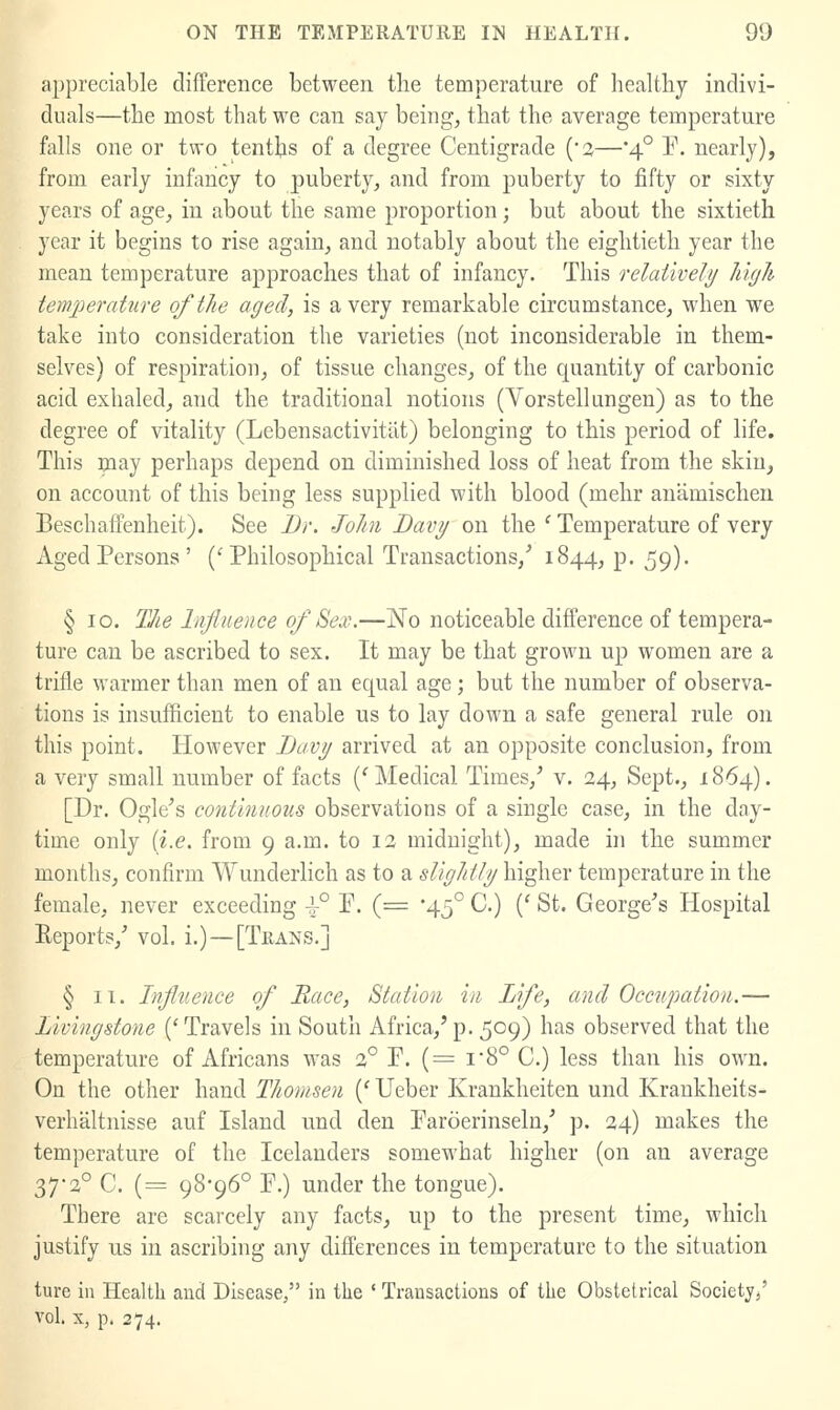 appreciable difference between the temperature of healthy indivi- duals—the most that we can say being, that the average temperature falls one or two tenths of a degree Centigrade ('2—'4° P. nearly), from early infancy to puberty, and from j)uberty to fifty or sixty years of age, in about the same proportion; but about the sixtieth year it begins to rise again, and notably about the eightieth year the mean temperature approaches that of infancy. This relatively h'ujli temperature of the aged, is a very remarkable circumstance, when we take into consideration the varieties (not inconsiderable in them- selves) of respiration, of tissue changes, of the quantity of carbonic acid exhaled, and the traditional notions (Vorstellungen) as to the degree of vitality (Lebensactivitut) belonging to this period of life. This may perhaps depend on diminished loss of heat from the skin^ on account of this being less supplied with blood (mehr anamischen BeschafFenheit). See JDr, John Bavy on the ' Temperature of very Aged Persons ' ('Philosophical Transactions,'' 1844, p. 59). § 10. The Influence of 8ex.—No noticeable difference of tempera- ture can be ascribed to sex. It may be that grown up women are a trifle warmer than men of an equal age; but the number of observa- tions is insufficient to enable us to lay down a safe general rule on this point. However Davy arrived at an opposite conclusion, from a very small number of facts ('Medical Times,' v. 24, Sept., 1864). [Dr. Ogle's continuous observations of a single case, in the day- time only {i.e. from 9 a.m. to 12 midnight), made hi the summer months, confirm Wunderhch as to a slightly higher temperature in the female, never exceeding ^° P. (= 45° C.) (' St. George's Hospital Reports,' vol. i.)—[Trans.] § II. Influence of Mace, Station in Life, and Occupation.— Livingstone ('Travels in South Africa,'p. 509) has observed that the temperature of Africans was 3° P. (= i8° C.) less than his own. On the other hand Thomsen (' Ueber Krankheiten und Kraukheits- verhaltnisse auf Island und den Paroerinseln,' p. 24) makes the temperature of the Icelanders somewhat higher (on an average 37-2° C. (= 98-96° P.) under the tongue). There are scarcely any facts, up to the present time, which justify us in ascribing any differences in temperature to the situation ture in Health and Disease, in the ' Transactions of the Obstetrical Society/ vol. X, p. 274.