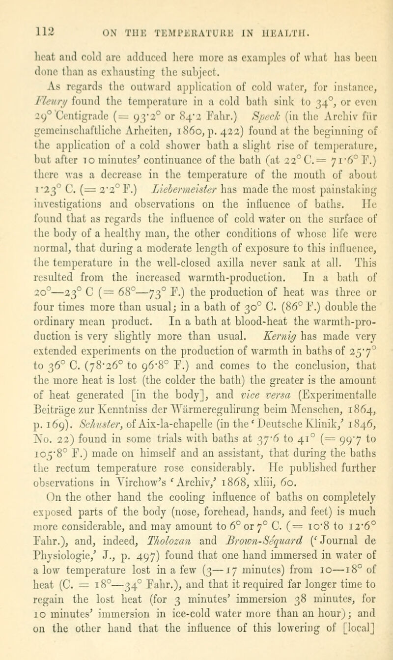 heat and cold are adduced here more as exam])lcs of what lias been done than as exhausting the subject. As regards the outward application of cold water, for instance, Fleuri/ found the temperature in a cold bath sink to 34°, or even 29° Centigrade (= 93'2° or 84-2 Fahr.) Speck (in the Archiv fiir gemeinschaftliche ArheiteU; i860, p. 422) found at the beginning of the application of a cold shower bath a slight rise of temperature, but after to minutes' continuance of the bath (at 22°C.= 7i'6° E.) there was a decrease in the temperature of the mouth of about i23° C. (= 2*2° F.) Liebermeister has made the most painstaking investigations and observations on the influence of baths. lie found that as regards the influence of cold water on the surface of the body of a healthy man, the other conditions of whose life were normal, that during a moderate length of exposure to this influence, the temperature in the well-closed axilla never sank at all. This resulted from the increased warmth-production. In a bath of 20°—23° C (= 68°—73° r.) the production of heat was three or four times more than usual; in a bath of 30° C. (86° F.) double the ordinary mean product. In a bath at blood-heat the warmth-pro- duction is very slightly more than usual. Kernig has made very extended experiments on the production of warmth in baths of 257° to 36° C. (78-26° to 96-8° F.) and comes to the conclusion, that the more heat is lost (the colder the bath) the greater is the amount of heat generated [in the body], and vice verm (Experimentalle Bcitriige zur Kenntniss der Warmeregulirung beim Menschen, 1864, p. 169). Schuster, of Aix-la-chapelle (in the' Deutsche Klinik,' 1846, I\o. 22) found in some trials with baths at 37*6 to 41° (= 997 to io58° F.) made on himself and an assistant, that during the baths the rectum temperature rose considerably. He published further observations in Yirchow's 'Archiv,' 1868, xliii, 60. On the other hand the cooling influence of baths on completely exposed parts of the body (nose, forehead, hands, and feet) is much more considerable, and may amount to 6° or 7° C. (= to8 to i2'6° Fahr.), and, indeed, TJiolozan and Broivn-Sequard ('Journal de Physiologic,' J., p. 497) found that one hand immersed in water of alow temperature lost in a few (3—17 minutes) from 10—18° of heat (C. = 18°—34° Fahr.), and that it required far longer time to regain the lost heat (for 3 minutes' immersion 38 minutes, for 10 minutes' immersion in ice-cold water more than an hour); and on the other hand that the influence of this lowering of [local]