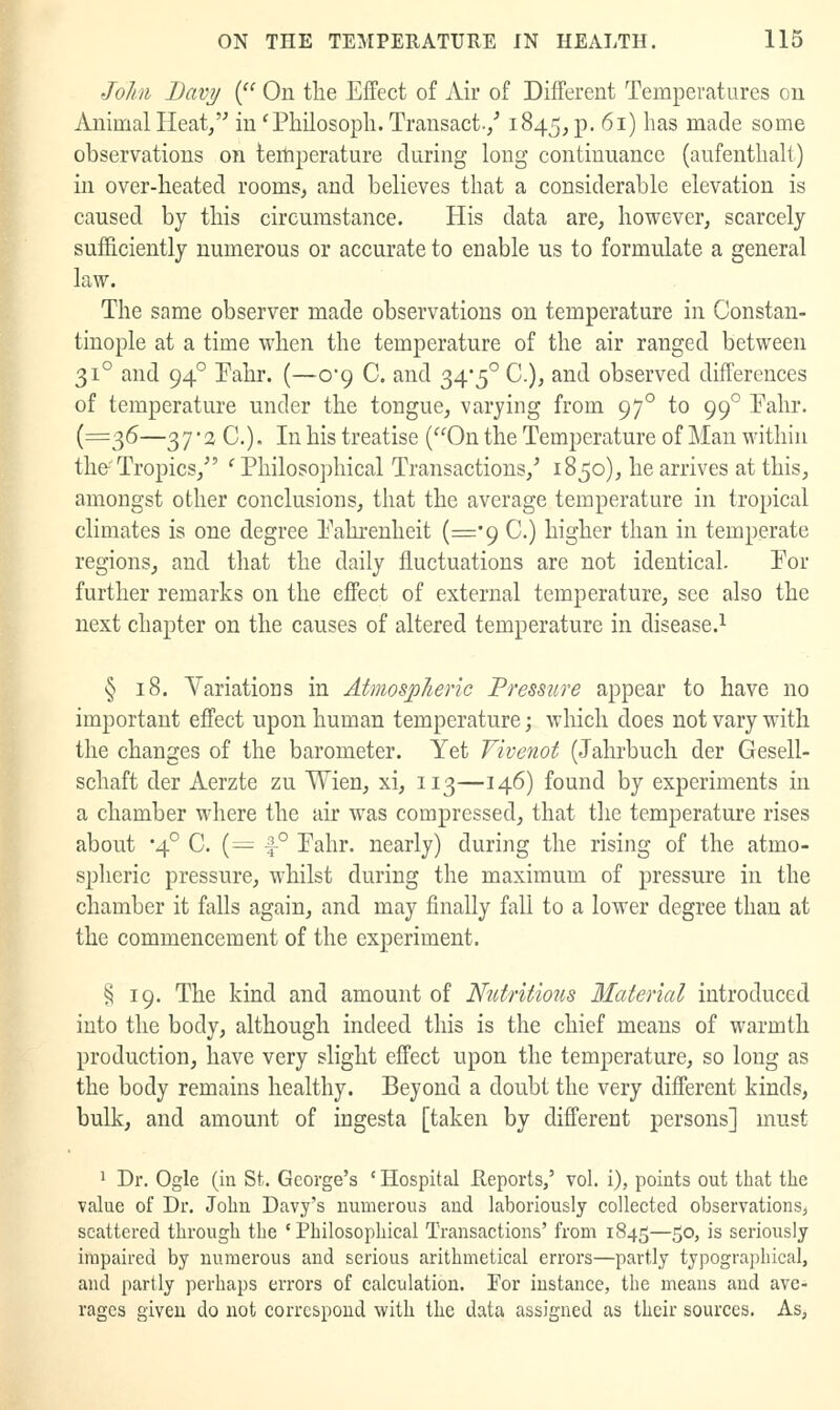 Johi Davy ( On the Effect of Air of Different Temperatures on Animal Heat/' in 'Philosopli. Transact./ 1845, p. 61) has made some observations on temperature during long continuance (aufenthalt) in over-heated rooms, and believes that a considerable elevation is caused by this circumstance. His data are, however, scarcely sufficiently numerous or accurate to enable us to formulate a general law. The same observer made observations on temperature in Constan- tinople at a time when the temperature of the air ranged between 31° and 94° Pahr. (—0*9 C. and 34*5° C), and observed differences of temperature under the tongue, varying from 97° to 99° Fahr. (=315—37'3 C). In his treatise (On the Temperature of Man within tho Tropics,'' *■ Philosophical Transactions,' 1850), he arrives at this, amongst other conclusions, that the average temperature in tropical climates is one degree Fahrenheit (='9 C.) higher than in temperate regions, and that the daily fluctuations are not identical. For further remarks on the effect of external temperature, see also the next chapter on the causes of altered temperature in disease.^ § 18. Variations in Atmospheric Pressii^re appear to have no important effect upon human temperature; which does not vary with the changes of the barometer. Yet Fivenot (Jahrbuch der Gesell- schaft der Aerzte zu Wien, xi, 113—146) found by experiments in a chamber where the air was compressed, that tlie temperature rises about '4° C. (—1-° Fahr. nearly) during the rising of the atmo- splieric pressure, whilst during the maximum of pressure in the chamber it falls again, and may finally fall to a lower degree than at the commencement of the experiment. ^ 19. The kind and amount of Ntitritmis Material introduced into the body, although indeed this is the chief means of warmth production, have very slight effect upon the temperature, so long as the body remains healthy. Beyond a doubt the very different kinds, bulk, and amount of ingesta [taken by different persons] must ^ Dr. Ogle (in St. George's ' Hospital E.eports,' vol. i), points out that the value of Dr. John Davy's numerous and laboriously collected observations, scattered through the 'Philosophical Transactions' from 1845—50, is seriously impaired by numerous and serious arithmetical errors—partly typograpliical, and partly perhaps errors of calculation. For instance, the means and ave- rages given do not correspond with the data assigned as their sources. As,