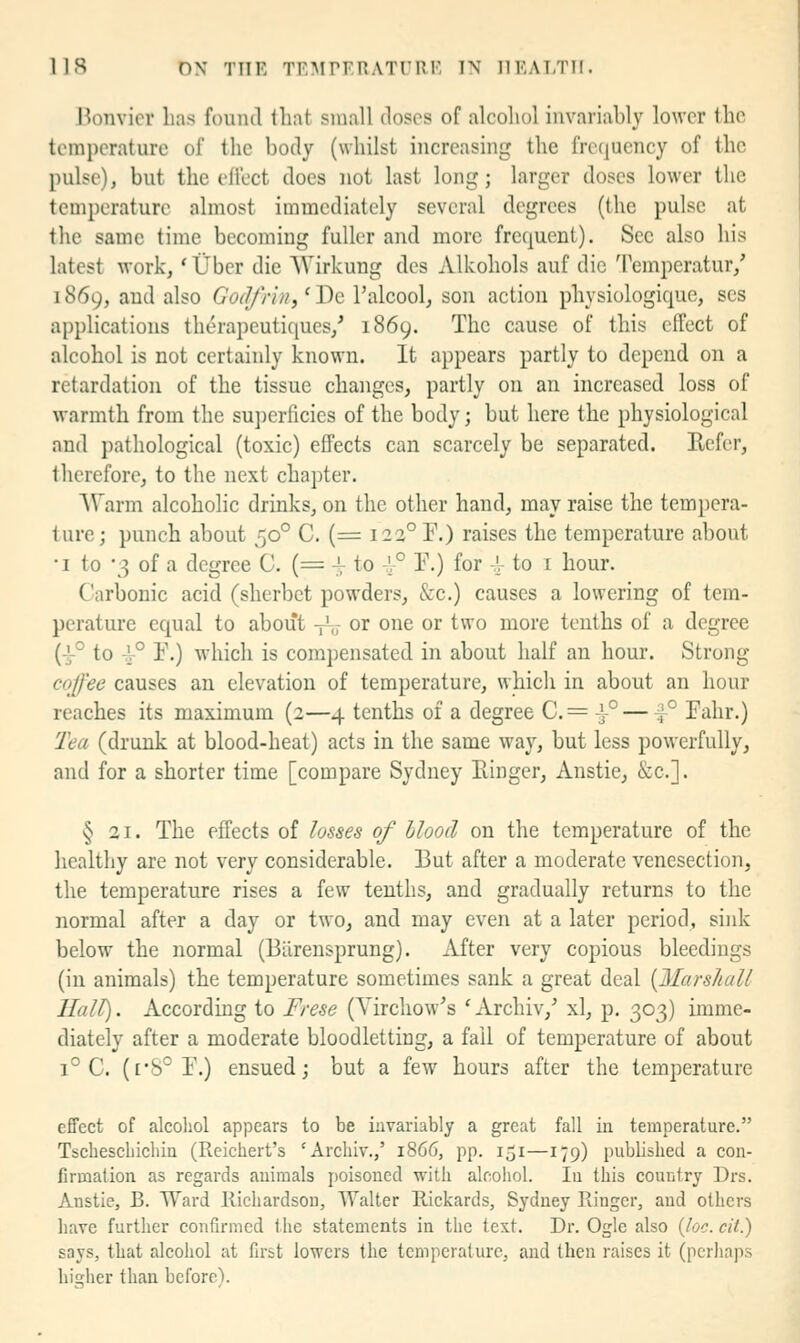lis ON THE TRMPFRATrilK IN llEATTII. Bonvicr has found that small doses of alcohol invariably lower the temperature of the body (whilst increasing the frequency of the pulse), but the eflcct does not last long; larger doses lower the temperature almost immediately several degrees (the pulse at the same time becoming fuller and more frequent). See also his latest work, * tjber die Wirkung des Alkohols auf die Temperatur,' 1869, and also GocJ/ri7i,''De I'alcool, son action physiologique, ses applications therapeutiques,' 1869. The cause of this effect of alcohol is not certainly known. It appears partly to depend on a retardation of the tissue chaiiges, partly on an increased loss of warmth from the su])erficies of the body; but here the physiological and pathological (toxic) effects can scarcely be separated. Refer, therefore, to the next chapter. Warm alcoholic drinks, on the other hand, may raise the tempera- ture; punch about 50° C. (= 123° F.) raises the temperature about •1 to 3 of a degree 0. (= i to ^° F.) for -A- to i hour. Carbonic acid (sherbet powders, &c.) causes a lowering of tem- peratui'e equal to about Vo or one or two more tenths of a degree (4-° to 4-° r.) which is com])ensated in about half an hour. Strong coffee causes an elevation of temperature, which in about an hour reaches its maximum (2—4 tenths of a degree C.= 1° — ^° Fahr.) Tea (drunk at blood-heat) acts in the same way, but less powerfully, and for a shorter time [compare Sydney Einger, Anstie, &c.]. § 21. The effects of losses of blood on the temperature of the healthy are not very considerable. But after a moderate venesection, the temperature rises a few tenths, and gradually returns to the normal after a day or two, and may even at a later period, sink below the normal (Barensprung). After very copious bleedings (in animals) the temperature sometimes sank a great deal {Marshall Hall). According to Frese (Virchow's ' Archiv,' xl, p. 303) imme- diately after a moderate bloodletting, a fail of temperature of about 1° C. (['8° F.) ensued; but a few hours after the temperature effect of alcohol appears to be invariably a great fall iii temperature. Tscbescliichia (Reichert's 'Arcbiv.,' 1866, pp. 151—179) published a cou- firmalion as regards auimals poisoned with alcohol. lu this country Drs. Anstie, B. Ward Kichardsou, Walter Rickards, Sydney Ringer, and others liave further confirmed the statements in the test. Dr. Ogle also (Joe. cit.) says, that alcohol at first lowers the temperature, and then raises it (perhaps higher than before).