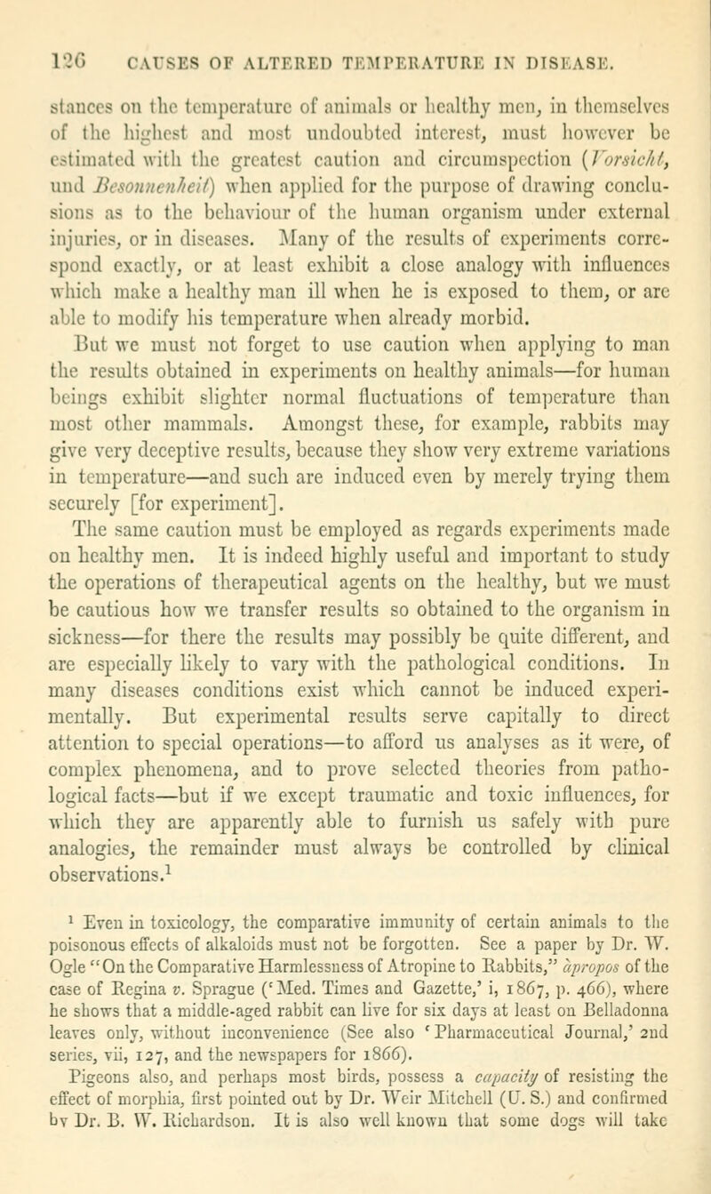 stances on the temperature of animals or healthy men, in tlicmselves of the highest and most undoubted interest, must however be estimated with the greatest caution and circumspection [Vorsichl, uud BesoniicnJieii) when applied for the purpose of drawing conclu- sions as to the behaviour of the human orijanism under external injuries, or in diseases. Many of the results of experiments corre- spond exactly, or at least exhibit a close analogy with influences which make a healthy man ill when he is exposed to them, or are able to modify his temperature when already morbid. But we must not forget to use caution when applying to man the results obtained in experiments on healthy animals—for human beings exhibit slighter normal fluctuations of tem]icrature than most other mammals. Amongst these, for example, rabbits may give very deceptive results, because they show very extreme variations in temperature—and such are induced even by merely trying them securely [for experiment]. The same caution must be employed as regards experiments made on healthy men. It is indeed highly useful and important to study the operations of therapeutical agents on the healthy, but we must be cautious how we transfer results so obtained to the organism in sickness—for there the results may possibly be quite different, and are especially likely to vary with the pathological conditions. In many diseases conditions exist which cannot be induced experi- mentally. But experimental results serve capitally to direct attention to special operations—to afford us analyses as it were, of complex phenomena, and to prove selected theories from patho- logical facts—but if we except traumatic and toxic influences, for which they are apparently able to furnish us safely with pure analogies, the remainder must always be controlled by clinical observations 1 * Even in toxicology, the comparative immunity of certain animals to the poisonous effects of alkaloids must not be forgotten. See a paper by Dr. W. Ogle On the Comparative Harmlessuess of Atropine to Rabbits, apropos of the case of Regina v. Sprague ('Med. Times and Gazette,' i, 1867, p. 466), where he shows that a middle-aged rabbit can live for six days at least on Belladonna leaves only, without inconvenience (See also ' Pharmaceutical Journal,' 2nd series, vii, 127, and the newspapers for 1866). Pigeons also, and perhaps most birds, possess a capacity/ of resisting the effect of morphia, first pointed out by Dr. Weir Mitchell (CJ. S.) and confirmed bv Dr. B. \V. Richardson. It is also well known that some dogs will take