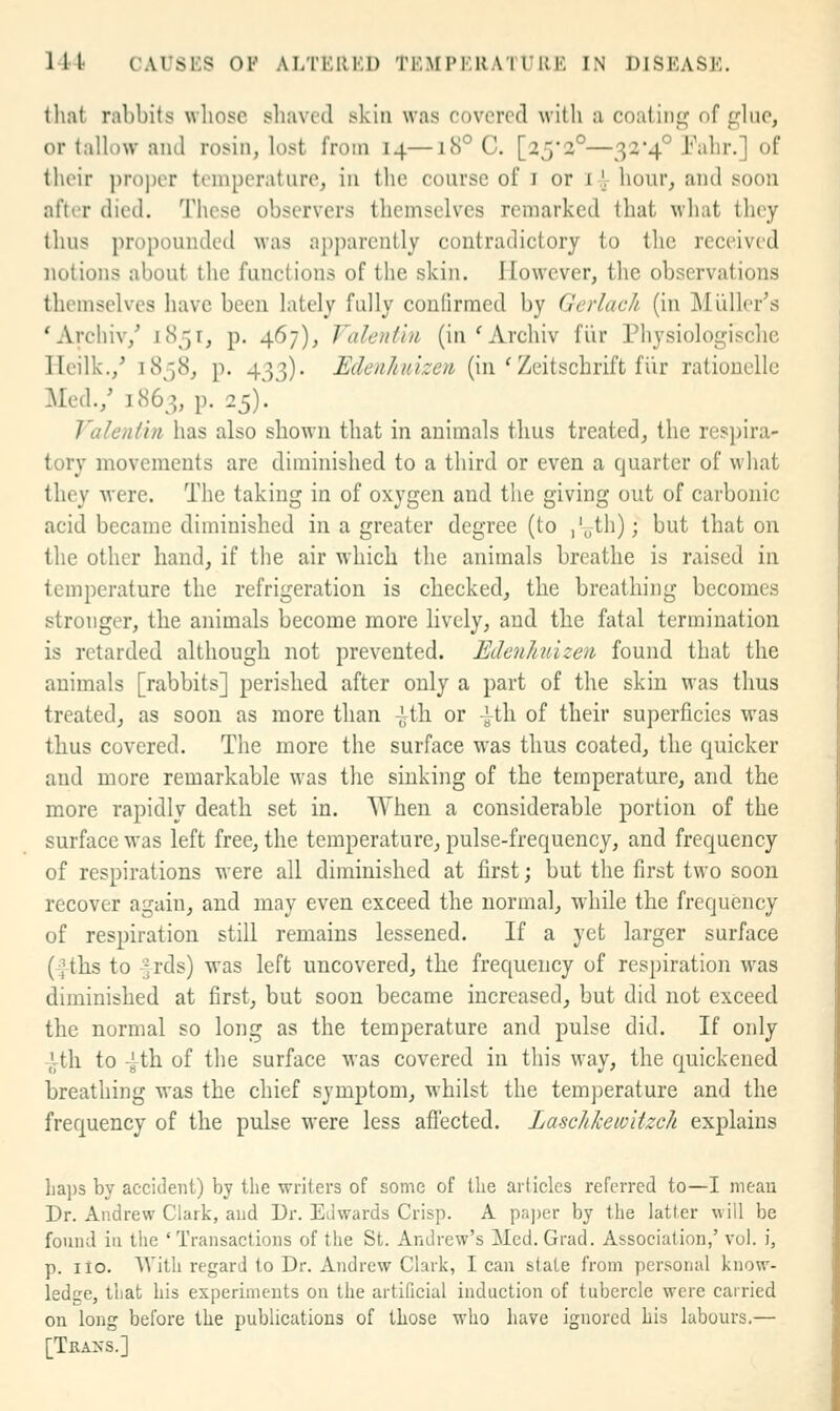 tliat rabbits whose shaved skin was covered with a coatirif^ of glue, or taUow and rosin, lost from 14—18° C. [25*2°—32*4° Tahr.] of tlicir pro])or temperature, in the course of i or i ,V hour, and soon after died. Tliese observers themselves remarked that what they thus propounded was apparently contradictory to the received notions about the functions of the skin. However, the observations themselves have been lately fully confirmed by Gerlach (in Mailer's 'Archiv/ 1851, p. 467), Valentin (in ' Archiv fiir Physiologische Heilk.,' 1858, p. 433). Edenhuizen (in 'Zeitschrift fiir rationellc Med./i863, p. 25).' Valentin has also shown that in animals thus treated, the respira- tory movements are diminished to a third or even a quarter of what they Avere. The taking in of oxygen and the giving out of carbonic acid became diminished in a greater degree (to jV^h); but that on the other hand, if the air which the animals breathe is raised in temperature the refrigeration is checked, the breathing becomes stronger, the animals become more lively, and the fatal termination is retarded although not prevented. Edenhuizen found that the animals [rabbits] perished after only a part of the skin was thus treated, as soon as more than -^th or -^th of their superficies was thus covered. The more the surface was thus coated, the quicker and more remarkable was the sinking of the temperature, and the more rapidly death set in. When a considerable portion of the surface was left free, the temperature, pulse-frequency, and frequency of respirations were all diminished at first; but the first two soon recover again, and may even exceed the normal, while the frequency of respiration still remains lessened. If a yet larger surface (-]ths to l^rds) was left uncovered, the frequency of res[)iration was diminished at first, but soon became increased, but did not exceed the normal so long as the temperature and pulse did. If only -^th to -^th of the surface was covered in this way, the quickened breathing was the chief symptom, whilst the temperature and the frequency of the pulse were less afiected. Laschkewitzch explains ]iai)S by accident) by tlie writers of some of the arliclcs referred to—I mean Dr. Andrew Clark, and Dr. Edwards Crisp. A paper by the latter will be found ia the ' Transactions of the St. Andrew's Med. Grad. Association,' vol. i, p. 110. With regard to Dr. Andrew Clark, I can state from personal know- ledge, that his experiments on the artificial induction of tubercle were carried on long before the publications of those who have ignored his labours.— [Tkaxs.]