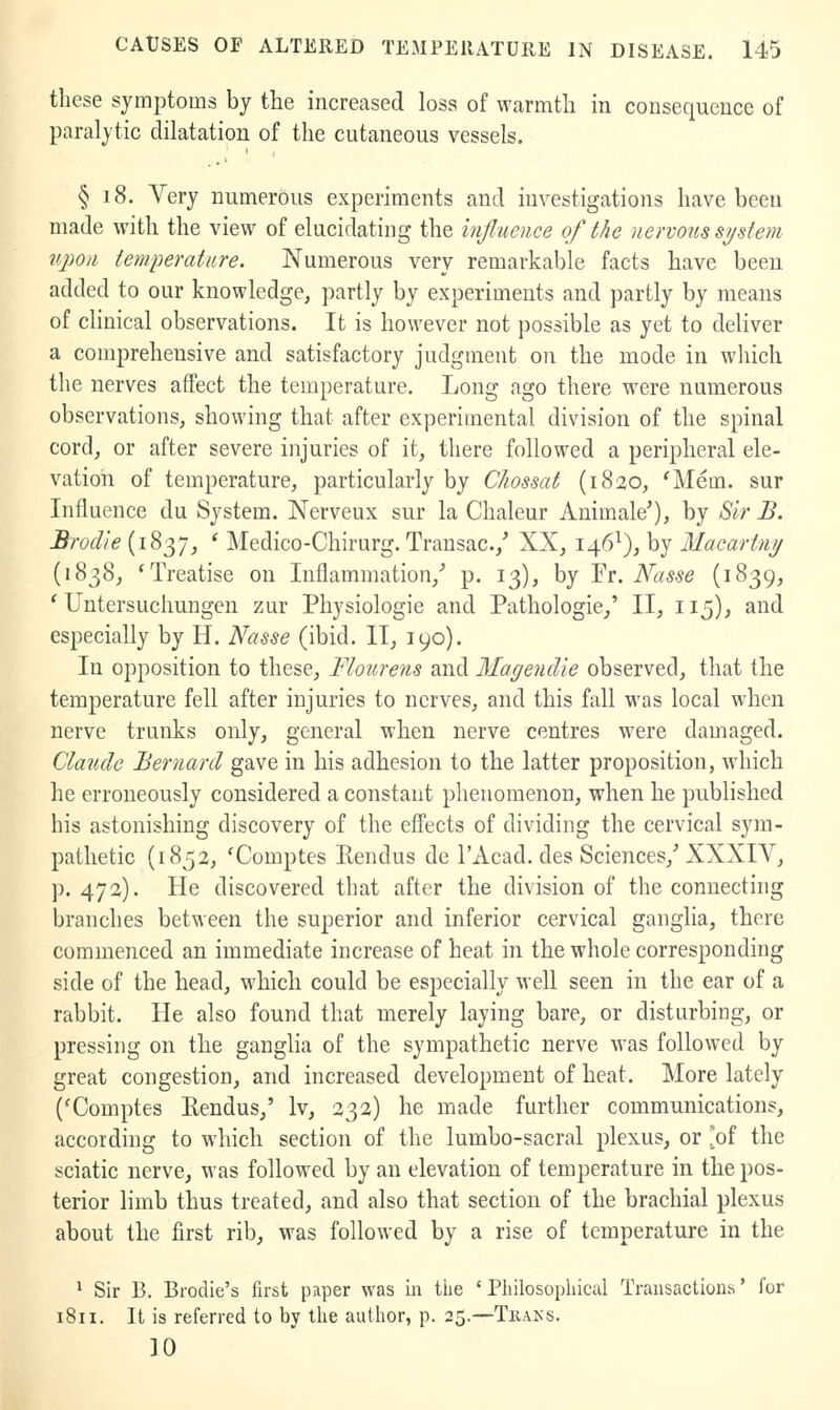 these symptoms by the increased loss of warmth in consequence of paralytic dilatation of the cutaneous vessels. § 18. Very numerous experiments and investigations have been made with the view of elucidating the hifluence of the nervous sijstem iqmi temperature. Numerous very remarkable facts have been added to our knowledge, partly by experiments and partly by means of clinical observations. It is however not possible as yet to deliver a comprehensive and satisfactory judgment on the mode in which the nerves affect the temperature. Long ago there were numerous observations, showing that after experimental division of the spinal cord, or after severe injuries of it, there followed a peripheral ele- vation of temperature, particularly by Clwssat (1820, ^Mem. sur Influence du System. Nerveux sur la Chaleur Animale'), by Sir B. Brodie (1837, ' Medico-Chirurg. Trausac./ XX, 146^), by Macartny (1838, 'Treatise on Inflammation,'' p. 13), by Tr. Nasse (1839, ' Untersuchungen zur Physiologie and Pathologic/ II, 115), and especially by H. Nasse (ibid. II, 190). In opposition to these. Flour ens and Magendie observed, that the temperature fell after injuries to nerves, and this fall was local when nerve trunks only, general when nerve centres were damaged. Claude Bernard gave in his adhesion to the latter proposition, which he erroneously considered a constant phenomenon, when he published his astonishing discovery of the effects of dividing the cervical sym- pathetic (1852, 'Comptes Kendus dc I'Acad. des Sciences,^ XXXIV, p. 472). He discovered that after the division of the connecting branches betM^een the superior and inferior cervical ganglia, there commenced an immediate increase of heat in the whole corresponding side of the head, which could be especially well seen in the ear of a rabbit. He also found that merely laying bare, or disturbing, or pressing on the ganglia of the sympathetic nerve was followed by great congestion, and increased development of heat. More lately ('Comptes Eendus,' Iv, 232) he made further communications, according to which section of the lumbo-sacral plexus, or [of the sciatic nerve, was followed by an elevation of temperature in the pos- terior limb thus treated, and also that section of the brachial plexus about the first rib, was followed by a rise of temperature in the ' Sir B. Brodie's first paper was in the ' Pliilosopliical Transactions' for 1811. It is referred to by tlie auilior, p. 25.—Tkaks. 10