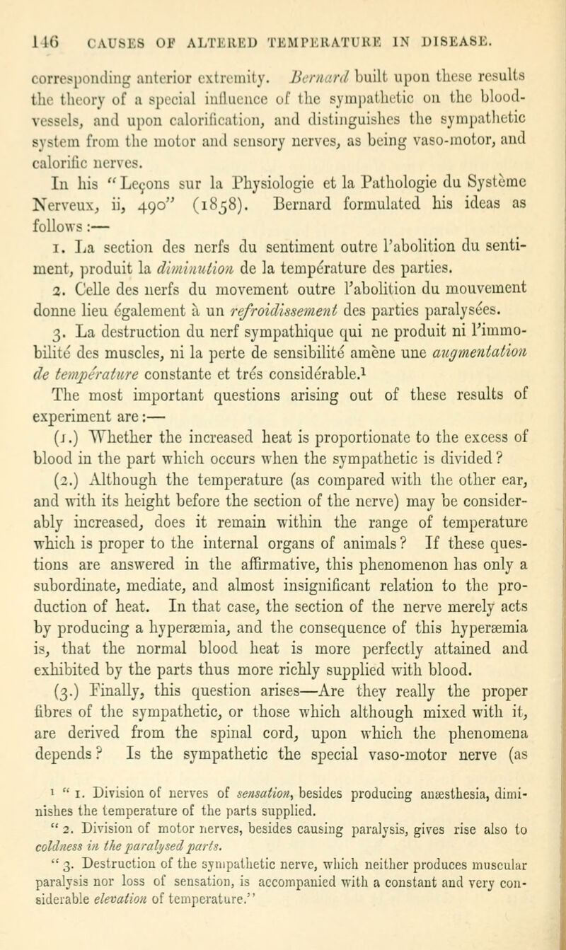 corresponding anterior extremity. Bernard built upon these results the theory of a special iullucuce of the sym])atlu.'tic on the blood- vessels, and upon calorilication, and distinguishes the sympathetic system from the motor and sensory nerves, as being vaso-motor, and calorific nerves. In his  Le9ons sur la Physiologic et la Pathologie du Systemc Nerveux, ii, 490 (1858). Bernard formulated his ideas as follows :— 1. La section des nerfs du sentiment outre I'abolition du senti- ment, produit la dimimition de la temperature des parties. 2. Celle des nerfs du movement outre I'abolition du mouvement donne lieu cgalement a un refroidissement des parties paralysees. 3. La destruction du nerf sympathique qui ne produit ni Timmo- bilite des muscles, ni la perte de sensibilite amene une augmentation de temperature constante et tres considerable.^ The most important questions arising out of these results of experiment are:— (j.) Whether the increased heat is proportionate to the excess of blood in the part which occurs when the sympathetic is divided ? (2.) Although the temperature (as compared with the other ear, and with its height before the section of the nerve) may be consider- ably increased^ does it remain within the range of temperature which is proper to the internal organs of animals ? If these ques- tions are answered in the affirmative, this phenomenon has only a subordinate, mediate, and almost insignificant relation to the pro- duction of heat. In that case, the section of the nerve merely acts by producing a hypersemia, and the consequence of this hypersemia is, that the normal blood heat is more perfectly attained and exhibited by the parts thus more richly supplied with blood. (3.) Pinallyj this question arises—Are they really the proper fibres of the sympathetic, or those which although mixed with it, are derived from the spinal cord^ upon which the phenomena depends ? Is the sympathetic the special vaso-motor nerve (as a I. Division of nerves of sensation, besides producing anaesthesia, dimi- nishes the temperature of the parts supplied.  2. Division of motor nerves, besides causing paralysis, gives rise also to coldness in the pamli/sed parts.  3. Destruction of the sympathetic nerve, which neither produces muscular paralysis nor loss of sensation, is accompanied with a constant and very con- siderable elevation of tempeiature.