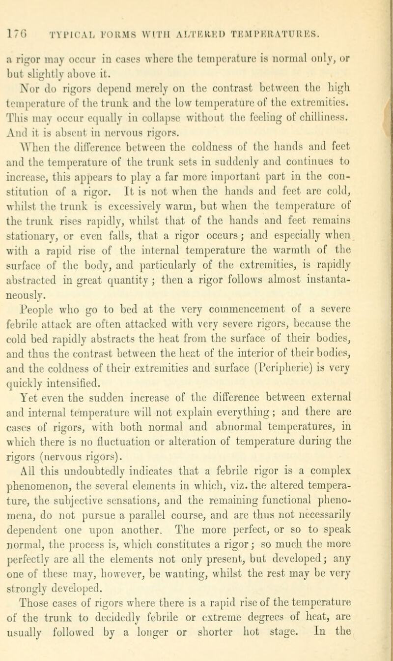 17() TYIMCAI, I'OUMS WITH ALTKRKI) TKM IM-'.UATUUKS. a ri^or may occur in casscs where the temperature is normal only, or hut slightly above it. Nor ilo rigors depend merely on the contrast between the high temperature of the trunk and the low temperature of the extremities, 'riiis may occur ecpially in collapse without the feeling of chilliness. And it is absent in nervous rigors, AVhen the dilVerence between the coldness of the hands and feet and the temperature of the trunk sets in suddenly and continues to increase, this appears to play a far more imj)ortant part in the con- stitution of a rigor. It is not when the hands and feet are cold, whilst the trunk is excessively warm, but when the temperature of the trunk rises rapidly, whilst that of the hands and feet remains stationary, or even falls, that a rigor occurs; and especially when with a rapid rise of the internal temperature the warmth of the surface of the body, and particularly of the extremities, is ra])idly abstracted in great quantity; then a rigor follows almost instanta- neously. People who go to bed at the very commencement of a severe febrile attack are often attacked with very severe rigors, because the cold bed rapidly abstracts the heat from the surface of their bodies, and thus the contrast between the heat of the interior of their bodies, and the coldness of their extremities and surface (Peripherie) is very quickly intensified. Yet even the sudden increase of the difference between external and internal temperature will not explain everything ; and there are cases of rigors, with both normal and abnormal temperatures, in which there is no fluctuation or alteration of temperature during the rigors (nervous rigors). All this undoubtedly indicates that a febrile rigor is a complex phenomenon, the several elements in which, viz. the altered tempera- ture, the subjective sensations, and the remaining functional pheno- mena, do not pursue a parallel course, and are thus not necessarily dependent one upon another. The more perfect, or so to speak normal, the process is, which constitutes a rigor; so much the more perfectly are all the elements not only present, but developed; any one of these may, however, be wanting, whilst the rest may be very strongly developed. Those cases of rigors where there is a rapid rise of the temperature of the trunk to decidedly febrile or extreme degrees of heat, are usually followed by a longer or shorter hot stage. In the