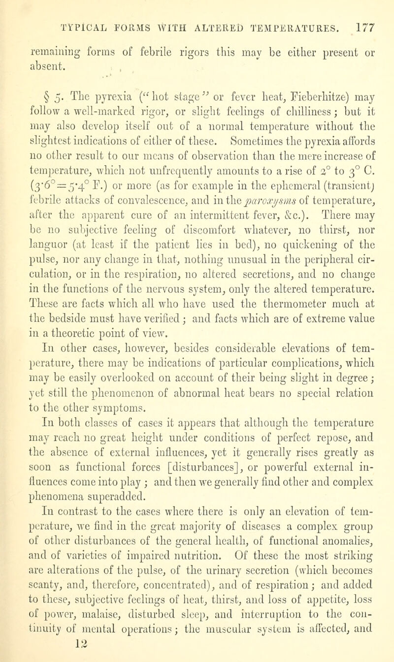 remaining forms of febrile rigors this may be either present or absent. § 5. The pyrexia { hot stage ^^ or fever heat^ Fieberhitze) may follow a well-marked rigor, or slight feelings of chilliness; but it may also develop itself out of a normal temperature without the slightest indications of either of these. kSometimes the pyrexia affords no other result to our means of observation than the mere increase of temperature, which not uufrequently amounts to a rise of a° to 3° C. (36°=:5'4° r.) or more (as for example in the ephemeral (transientj febrile attacks of convalescence, and in the paroa'j/sms of temperature, after the apparent cure of an intermittent fever, &c.). There may be no subjective feeling of discomfort whatever, no thirst, nor languor (at least if the patient lies in bed), no quickening of the pulse, nor any change in that, nothing luiusual in the peripheral cir- culation, or in the respiration, no altered secretions, and no change in the functions of the nervous system, only the altered temperature. These are facts which all who have used the thermometer much at the bedside must have verified; and facts which are of extreme value in a theoretic point of view. In other cases, however, besides considerable elevations of tem- perature, there may be indications of particular complications, which may be easily overlooked on account of their being slight in degree; yet still the phenomenon of abnormal heat bears no special relation to the other symptoms. In both classes of cases it appears that although the temperature may reach no great height under conditions of perfect repose, and the absence of external influences, yet it generally rises greatly as soon as functional forces [disturbances], or powerful external in- fluences come into play ; and then we generally find other and complex phenomena superadded. In contrast to the cases where there is only an elevation of tem- perature, we find in the great majority of diseases a complex group of other disturbances of the general health, of functional anomalies, and of varieties of impaired nutrition. Of these the most striking are alterations of the pulse, of the urinary secretion (which becomes scanty, and, therefore, concentrated), and of respiration; and added to these, subjective feelings of heat, thirst, and loss of appetite, loss of power, malaise, disturbed sleep, and interruption to the con- tinuity of mental operations; the muscular system is affected, and 13